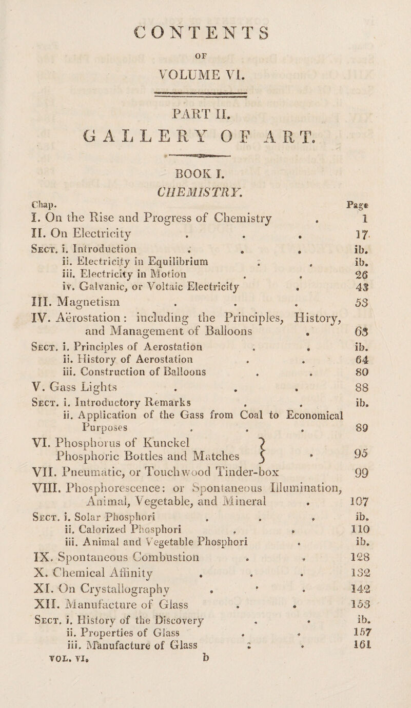 CONTENTS OF VOLUME VI. PART n. GALLERY OF ART. BOOK J. CHEMISTRY. Chap. Pag® I. On the Rise and Progress of Chemistry , 1 II. On Electricity . . . 17. Sect. i. Introduction . , , ib. ii. Electricity in Equilibrium : . ib. iii. Electricity in Motion . , 26 iv. Galvanic, or Voltaic Electricity • 43 III. Magnetism ... 53 IV. Aerostation: including the Principles, History, and Management of Balloons , 63 Sect. i. Principles of Aerostation . . ib. ii. History of Aerostation . . 64 iii. Construction of Balloons . . 80 V. Gass Lights Sect. i. Introductory Remarks ii. Application of the Gass from Coal to Economical Purposes VI. Phosohoius of Kunckel X Phosphoric Bottles and Matches VIE Pneumatic, or Touchwood Tinder-box viir. Phosphorescence: or Spontaneous Illumination, Animal, Vegetable, and iVlineral Sect. i. Solar Phospliori ii. Calorized Phospliori iii. Animal and V^egetable Phosphori IX. Spontaneous Combustion X. Chemical Affinity XL On Crystallography . XII. Manufacture of Glass Sect. i. History of the Discovery ii. Properties of Glass iii. Manufacture of Glass : TOL. VI. b 88 ib. 89 95 99 107 ib. 110 ib. 128 132 142 153 ib. 167 161