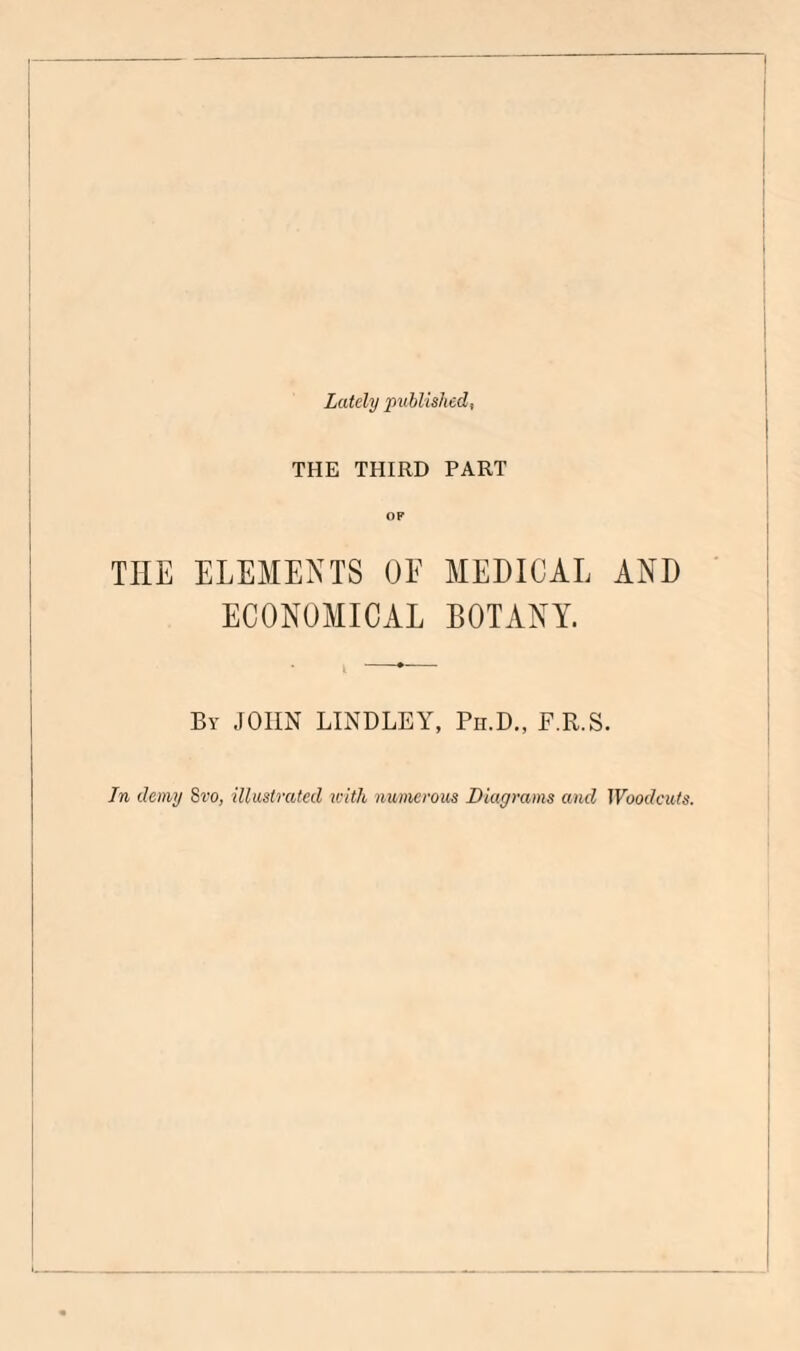 Lately published, THE THIRD PART THE ELEMENTS OE MEDICAL AND ECONOMICAL BOTANY. By JOHN BINDLEY, Pii.D., F.R.S. In demy Svo, illustrated iclth numerous Diagrams and Woodcuts.