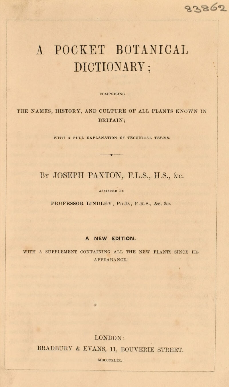 A POCKET BOTANICAL DICTIONARY; COMPRIStXCi THE NAMES, HISTORY, AND CULTURE OF ALL PLANTS KNOWN IN BRITAIN; WITH A PULL EXPLANATION OK TECHNICAL TERMS. By JOSEPH PAXTON, P.L.S., II.S., Ac. ASSISTED D¥ PROFESSOR lilNDLEY, Ph.D., P.R.S., &c. &c. A NEW EDITION. WITH A SUPPLEMENT CONTAINING ALL THE NIiW PLANTS SINCE ITS APPEARANCE. LONDON; BRADHUKY & EVANS, 11, BOUVERIE STREET. I I I 1 MUCCCaXLIX.