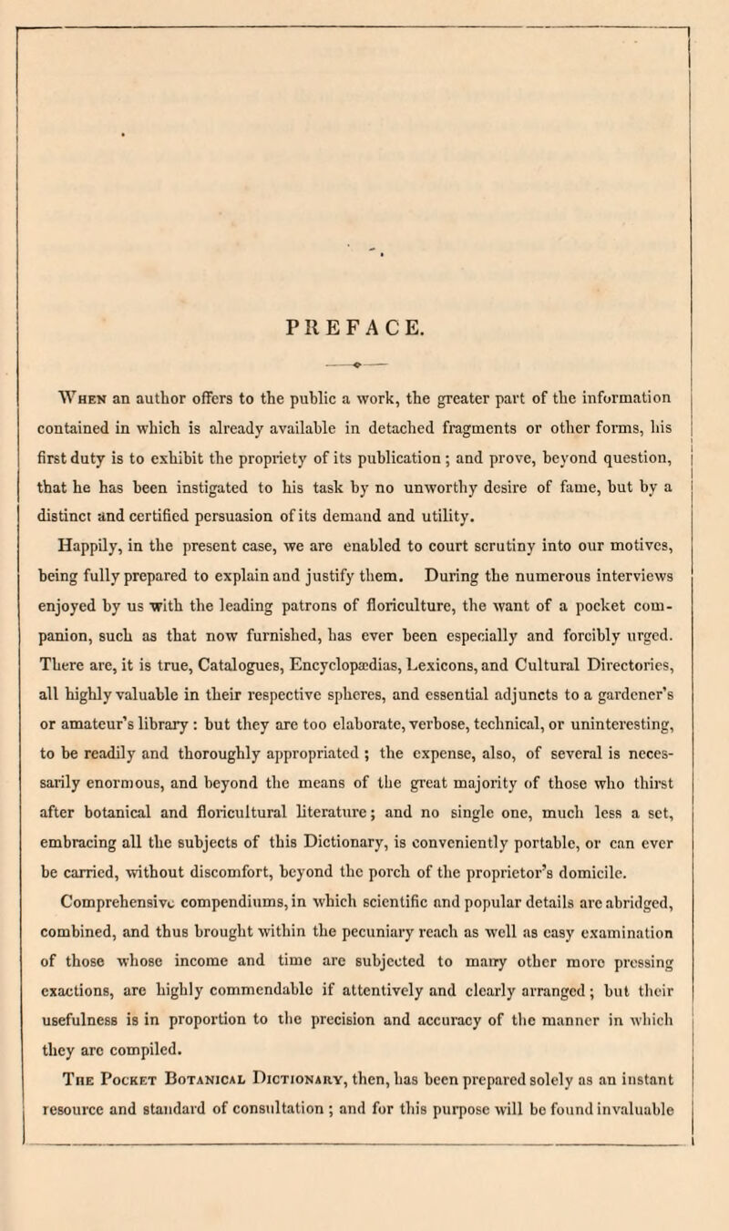 PREFACE. When an author offers to the public a work, the greater part of the information contained in which is already available in detached fragments or other forms, his first duty is to exhibit the propriety of its publication ; and prove, beyond question, | that he has been instigated to his task by no unworthy desire of fame, but by a distinct and certified persuasion of its demand and utility. Happily, in the present case, we are enabled to court scrutiny into our motives, being fully prepared to explain and justify them. During the numerous interviews enjoyed by us with the leading patrons of floriculture, the want of a pocket com¬ panion, such as that now furnished, has ever been especially and forcibly urged. There are, it is true. Catalogues, Encyelopaidias, Lexicons, and Cultural Directories, all highly valuable in their respective spheres, and essential adjuncts to a gardener’s or amateur’s library: hut they are too elaborate, verbose, technieal, or uninteresting, to be readily and thoroughly appropriated ; the expense, also, of several is neces¬ sarily enormous, and beyond the means of the great majority of those who thirst after botanical and floricultural literature; and no single one, much less a set, embracing all the subjects of this Dictionary, is conveniently portable, or can ever be carried, without discomfort, beyond the porch of the proprietor’s domicile. Comprehensive compendiums, in which scientific and popular details are abridged, combined, and thus brought within the pecuniary reach as well as easy e.xamination of those whose income and time are subjected to many other more pressing exactions, are highly commendable if attentively and clearly arranged; but their usefulness is in proportion to the precision and accuracy of the manner in which they arc compiled. The Pocket Botanical Dictionary, then, has been prepared solely as an instant resource and standard of consultation ; and for this purpose will be found invaluable