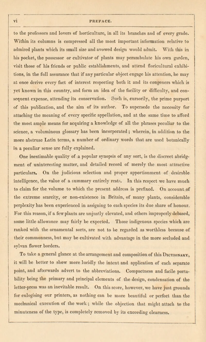 to the professors and lovers of horticulture, in all its brandies and of every grade, j Within its columns is compressed all the most important information relative to i admired plants which its small size and avowed design would admit. With this in j his pocket, the possessor or cultivator of plants may perambulate his own garden, I visit those of his friends or public establishments, and attend floricultural cxliibi- I tions, in the full assurance that if any particular object engage his attention, he may at once derive every fact of interest respecting both it and its congeners which is yet known in tliis country, and form an idea of the facility or difficulty, and con¬ sequent expense, attending its conservation. Such is, cursorily, the prime purport of this publication, and the aim of its author. To supersede the necessity for attaching the meaning of every specific appellation, and at the same time to afford the most ample means for acquiring a knowledge of all the phrases peculiar to the science, a voluminous glossary has been incorporated; wherein, in addition to the more abstruse Latin terms, a number of ordinary words that are used hotanically in a peculiar sense are fully explained. One inestimable quality of a popular synopsis of any sort, is the discreet abridg¬ ment of uninteresting matter, and detailed record of merely the most attractive particulars. On the judicious selection and proper apportionment of desirable intelligence, the value of a summary entirely rest-. In this respect we have much to claim for the volume to which the present address is prefixed. On account of the extreme scarcity, or non-existence in Britain, of many plants, considerable perplexity has been experienced in assigning to each species its due share of honour. For this reason, if a few plants arc unjustly elevated, .and others improperly debased, some little allowance may fairly be expected. Those indigenous species which are ranked with the ornamental sorts, are not to be regarded as worthless beeause of their commonness, but may be cultivated with advantage in the more secluded and 1 sylvan flower borders. To take a general glance at the arrangement and composition of this Dictionary, it will he better to show more lucidly the intent and applieation of each separate point, and afterwards advert to the abbreviations. Compactness and facile porta¬ bility being the primary and principal elements of the design, condensation of the letter-press was an inevitable result. On this score, however, we have just grounds for eulogising our printers, as nothing can be more beautiful or perfect than the mcclranical execution of the work; while the objection that migbt attach to the minuteness of the type, is completely removed by its exceeding clearness.