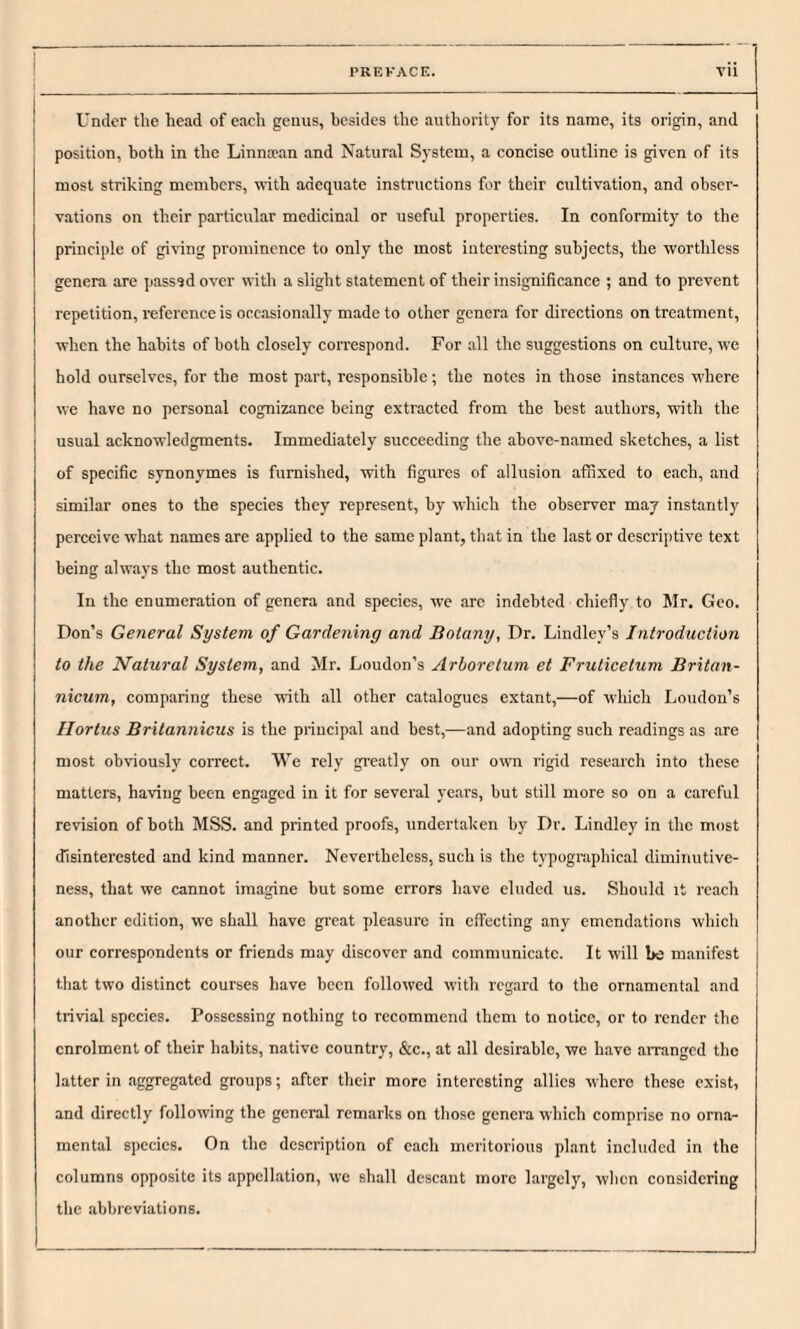 Under the head of each genus, besides the authority for its name, its origin, and position, both in the Linna’an and Natural System, a concise outline is given of its most striking members, with adequate instructions for their cultivation, and obser¬ vations on their particular medicinal or useful properties. In conformity to the principle of giving prominence to only the most interesting subjects, the worthless genera are passsd over with a slight statement of their insignificance ; and to prevent repetition, reference is occasionally made to other genera for directions on treatment, when the habits of both closely correspond. For all the suggestions on culture, we hold ourselves, for the most part, responsible; the notes in those instances where we have no personal cognizance being extracted from the best authors, with the usual acknowledgments. Immediately succeeding the above-named sketches, a list of specific synonymes is furnished, with figures of allusion affixed to each, and similar ones to the species they represent, by which the observer may instantly perceive what names are applied to the same plant, that in the last or descriptive text being always the most authentic. In the enumeration of genera and species, we are indebted chiefly to Mr. Geo. Don’s General System of Gardening and Botany, Dr. Lindley’s Introduction to the Natural System, and Mr. Loudon’s Arboretum et Fruticelum Britan- nicum, comparing these with all other catalogues extant,—of which Loudon’s Hortus Britannicus is the principal and best,—and adopting such readings as are most obviously correct. We rely greatly on our own rigid research into these matters, having been engaged in it for several years, but still more so on a careful revision of both MSS. and printed proofs, undertaken by Dr. Lindley in the most disinterested and kind manner. Nevertheless, such is the typographical diminutive¬ ness, that we cannot imagine but some errors have eluded us. Should it reach another edition, we shall have great pleasure in effecting any emendations which our correspondents or friends may discover and communicate. It will be manifest that two distinct courses have been followed with regard to the ornamental and trivial species. Possessing nothing to recommend them to notice, or to render the enrolment of their habits, native country, &c., at all desirable, we have arranged the latter in aggregated groups; after their more interesting allies where these exist, and directly following the general remarks on those genera which comprise no orna¬ mental species. On the description of each meritorious plant included in the columns opposite its appellation, we shall descant more largely, when considering the abbreviations.