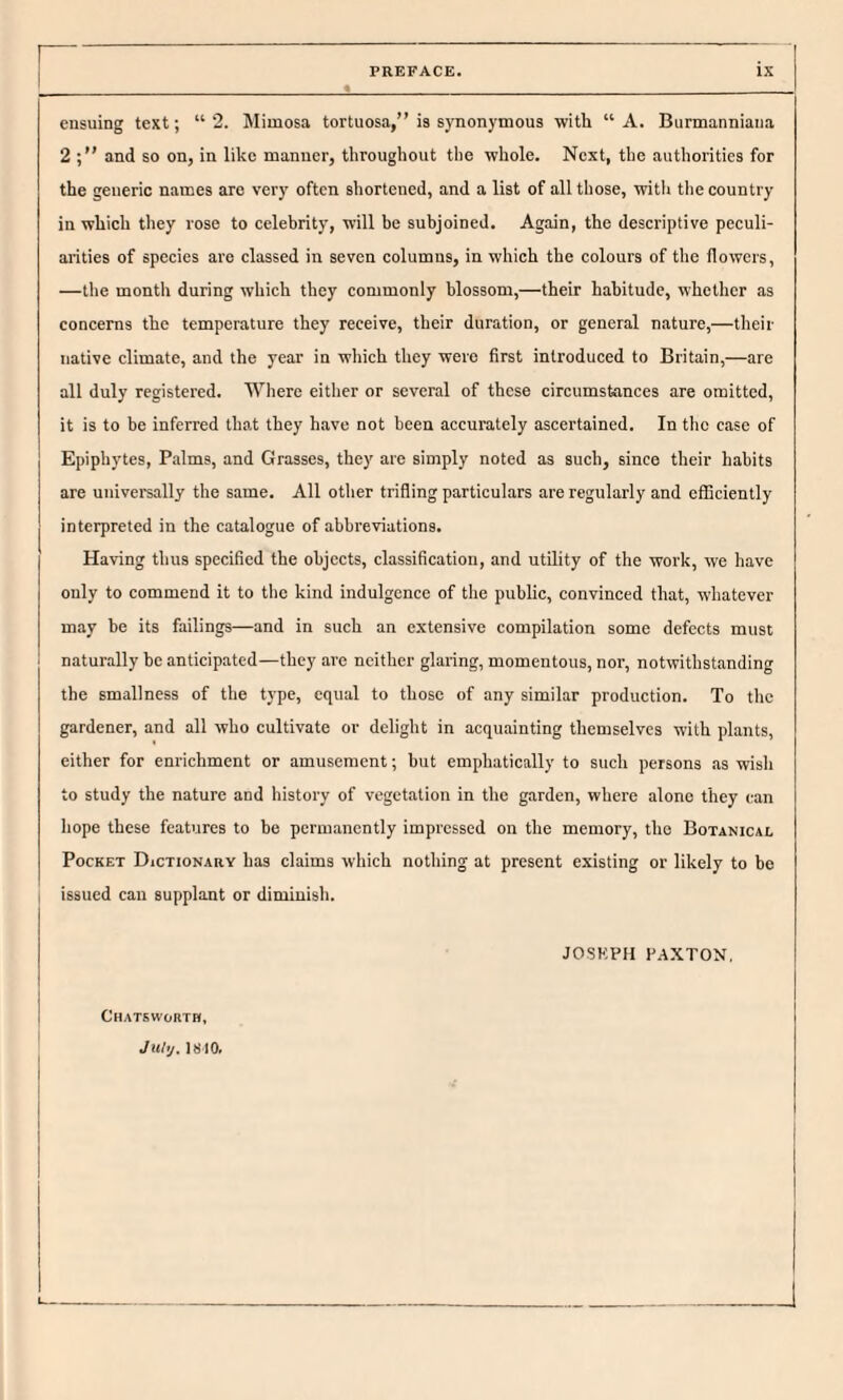 ensuing text; “2. Mimosa tortuosa,” is synonymous with “A. Burmanniana 2 and so on, in like manner, throughout the whole. Next, the authorities for the generic names are very often sliortened, and a list of all those, witli the country in which they rose to celebrity, will be subjoined. Again, the descriptive peculi¬ arities of species are classed in seven columns, in which the colours of the flowers, —tlie month during which they commonly blossom,—their habitude, whether as concerns the temperature they receive, their duration, or general nature,—their native climate, and the year in which they were first introduced to Britain,—are all duly registered. Where either or several of these circumstances are omitted, it is to be inferred tho.t they h.ave not been accurately ascertained. In the case of Epiphytes, Palms, and Grasses, they are simply noted as such, since their habits are universally the same. All other trifling particulars are regularly and efficiently interpreted in the catalogue of abbreviations. Having thus specified the objects, classification, and utility of the work, we have only to commend it to the kind indulgence of the public, convinced that, whatever may be its failings—and in such an extensive compilation some defects must naturally be anticipated—they are neither glaring, momentous, nor, notwithstanding the smallness of the type, equal to those of any similar production. To the gardener, and all who cultivate or delight in acquainting themselves with plants, either for enrichment or amusement; but emphatically to such persons as wish to study the nature and history of vegetation in the garden, where alone they can hope these features to be permanently impressed on the memory, the Botanical Pocket Dictionary has claims which nothing at present existing or likely to be I issued can supplant or diminish. JOSEPH PAXTON. Chatsworth, ' July. 1810.