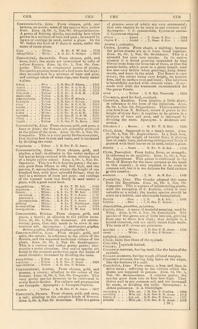 CIIIl CHPv CHV C«RY?onALANUS, Lilin. From chrt/sos, f;old, ajxj lia/anoSf an aoorn ; some of the speci»*si hear yeHovv fruit. Linn. 12, Or. I, Nat. Or. Chrysohalanitrefc. A ^enus of fruiting slirubs, suceeeding be-st when fjrown in a mixture of loam and peat; increased hy layers nr cuttings in sand, under a glass. In the U^. Indies the fruit of C. Icoco is eaten, under the name ut cocoa-plum. I-flcfl .... WIdfj. . S. Ev. .s?. W. Ind. . 1752 oblon^irellus . . WniU'■ . 5, U. Ev. S. Gror^pu • 1(112 CiiRYsOcoMA, DeenndoUe. From chnjsos, gold, and koine, hair; the stems are terminated by tufts of yelloxY flowers. Linn. 19, Or. 1, N'ai. Or. Cum- posihe. This is an ornamental genus of plants, the species growing trom half a foot to six feet high ; they succeed best in a mixture of loam and peat, and cuttings taken off when ripe, root freely under a glass. b'flOril . . . . B’ le . . R, H. Hfr. P. .Liberia . . 1741 Ccfiiai . . . . White . . 7. 0. Ev. C. (J. H. . 1712 I'iiifiils . . . . AYliit<‘. . }!. 0 Kv. S. C. G. H. . 1759 rotn-<ur#il . . . Yel’nw . 7. n. Kv. S. C. G. H. . 1731 denciciilfit.'l . A'elldw . R. G. Ev. drkc inciil'>li(i.'s . Yellow . 8. 11. H-r. P. Sibr.ia . Lcnosyila • . . Y>-iiow . 9, H. Her. 1’. Europe . ! I.IDR iilvc-i . . . . Yellow . 7, G. Kr. S. C. G. H. . 1818 niiilAtil . . . . A'l-llnw . 9, H. Her. P. Coolina . IHIB p.liulii , . . . A’’ llnw . 7. G, Ev. S. C. G. H. . HIM s.'.'.hrA . . . . White . . 51, Kv. C. 0. H. . 17.^2 l•.Ml^lmAUl . . . A'cllow . 5, G. Her. P. .S. W. . H,37 villr.6.i . . . . V.l.ow . 5i, H. H r. Hunsp rv . 1799 virs-Ud . . . . Yellow . 9, H. Her. P. N. Am,-;, . . 1821 ChbysugSnCm, Linn. From c/i ri/soj, gold, and ffoiin, a knee or joiiit; the flowers are generally produced at tlie joints of the stem. Linn. 19, Or. 4, Nat. Or. Cotnpositie. This is a very pretty herbacerms pl.ant, tliat thrives best in peat and loam, and is increased by dividing the roots. rir^iniHiiClm . . VcUow . 5. H. Her. P. N. Anier. . CiiRYsoPiifM.rM, Linn. From c/»ri/sos, gold, and plty/lon, a leaf; in allusion t<i the under surface of the leaves being covered with dense shining hairs of a bright yellow colour. Linn. .5, Or. 1, Nat. Or. Sttpufnceic. This is a fruit-bearing gentis ; the spe¬ cies grow from fifteen tt* fifty feet high, and one species, C. macrophyllum, attains the heiglu of one hundred feet, tvith most splendid foliage; they do well in a mixture of loam and peat; and cuttings of the ripened wood root freely in sand under a glass, with a good moist heat. nuguttifoUOm . . AtHote. . S. Kt. T. W. Imt. . 1H19 aiijCnteuin . . . While . . .9. Kv. T. Mfrliniuiie. 17.58 CmuKII . . . . AVhite . . 5. S. Ivv. T. W. In.l, . 1737 cwtuleom . . White . . 5, .S. Kv. T. S. Ainer. . 1 :i7 jamniivn e . . Wliite . . .5, S. Ev. 'r. .lAinnii'.i . 1737 tiucrophyilum . While . . 5, S. K<f. T. S. A.«wr. . HlUO (^UtuCUi) . . . White . . S. Kv. T. Martin qiie . H123 ni •crophyllfim . While . . B. Kv. T. S. I.pone . 1821 iiioii(ip\ rCiiiim . . Hiown . . 8. Kv. T. W. Ina. . 1H12 ChrysopOoOn, Trillins. From cUryaoa, p*Id, and /logu/j, a beard; in allusion to tlie yellow auiis. Linn. 23, Or. 1, Nat. Or. Gminineie. .An uninte- reT-ting grass, that only needs to he soun in any Commiiii soil. Synntiymes: I. Anilropo^an ^ryllus, Hulcua f'njlhis, I*iiUinia I'ryllus—j'ryl/us 1. Cnnvsu't'i.RNlO.M, Lmn. Frxin chiysu*, gold, and svlen, the spleen ; in reference t4> tlie colour of the flowers, arid the supposed medicinal virtues of the plant. Linn. 10, Or. 2, Nat. Or. SurOrugureir. This is a curious and rather pretty genus; tlicy require a inoi>t siiualUin. Our native species are found in the gi eatest perfection unon the banks of small rivulets ; increased by dividing the routs, ■Ueni filllflm , . V'-How . 4. II. Her. I’, iiritnin . iifp-Uiuo . . . V-'lt.ov . 4. n. ll.T. p. NVj.h1 . . 1U20 oppo-itiiiilliim . A’l'lliiw . 4, li. Her. 1’. Hritiiiii . . CiinfsosTRMMX, I.essin/;. I'rom cfirysos, g<'ld, and tfeniniit, a crown; alluding to the colour of the flowers. I.inii. 19, Or. :J, Nat. Or. This very pretty species dc'crves to be i-ulti\ated in every floiviT-border. For lultiire and propagation see Coreopsit. .S'ty«oMi/»/ie.' I. Curcupais Iripteria. lilptOrl* . . . WllokV . 8, 11. n»r. I’. N. Aiiut. . HIP,7 CitiivsniiPs, Peraoon. From ehryaoa, gold, and oura, u tail; alluding to the eompaii lieads of riowets. Linn. 3, Or. 2, Nat. Or Giainiiinr. This is u genus of grasses, some of wiiich are very ornamental ; tliey only require to be sown in any common soil, Synoiiyniea: 1. C. cynusuroidea, Cjjnoauruj uureita. 2. Cyiiuaurua ele^uns. effi'inris .... Apeul . . 7- Crasic S. Eio’. • . 1824 Cli'g.tiis 2 . . . .Ai'cUi . . 7> Oras'. ti. Eur. . . lUl6 Anrins 1, echindiitt. CnVsis, Lindley. From chnaia, a melting; because the pollen-masses are as it were ftised together. Linn. 2n, Or. 1, Nat. Or. Orchidaccit. This is a splendid but very rare species. In its native country it is found glowing suspended by long fibrous roots from the branches of tree.«, so that the p.seiido-bulbs, which grow to a great length (and are also very brittle when growing), hang do^vn- vvards, and wave in the wind. The flower is very si-.owy, the colour being very briglit, its texture firm, and its surface even and waxy. The labelJum is beautifully marked with iTimson veins. It suc¬ ceeds well with the treatment recommended for the genus Vanda. auroii .... Yellow . 5, S. Epi. VeiiezusU . 1834 CiHARious, good for food, esculent. CihOtTCm, Kauljiiaa. I-'rom kibuthn, a little che''t: in reference to the form of the indusiuin. Lion. 24, Or. 1, .Nat. Or. Polypodiaceit. This i> a beau til ul tree fern fmm N. Holland, where it grows to the height of thirty feet; it requires to be grown in a mixture of loam and peat, and is incrca.-.ed by dividing the roots. Syiwnyme. 1. DUkauuia ant’ a ret tea. BilUrdivfl, 1 . . Bro\m . . C. Ev. T. N. Hoi’. . 1324 CiccA, Linn. Supposed to be a man’s name. Linn. 21, Or. 4, Nat. ()r. Enphorbiaeeee. Is a fruit tri-e, growing to the height of twenty feet; it thrives best in s.andy loam, and strong cuttings root freely if planted with their leaves on in sand, under u glu-'S. distlcliit . . . Green . . S. Er. T. E. Ind. . . ClcuR, Touriiefurt, From kykis, force, or strength; in reference to its qualities. Linn. I7, Or. 4, .Nat. Or. Legnminuscr. This genus is euUivuted in the south of Kurope for the same purpose as the lentil in this Country; it only requires to be soun in common soil, but it is loo delicate for field culture this country. ari^tinilm . . . Purpl® . 7» H. A. i*. Eur. . . 1543 CimriRTrst, I.inn. The (Ireeks adopted this name from the Kgx’ptians. Linn. 19, Or. 1, .Nat. Or. Cciniposihr. This is a genus of uninteresting plants, with the exception of C. Endivia, which is very valuable us a s;ilad; tht‘ tender species should be sown on a hotbed, and afieruards transplanted. En.lu-Ut . lllue . . 7, II. A. E. In i. . , 1548 IntybCii. . . . Hlu? , . 7, ]{. Ilor. I'. Uiitniu . . divarirdfftm, pfitnllOm, apinflslim. Cici'TA, Lintt. name nf doubtful meaning, used by I'linv. 5, Or. 2, Nat. Or. Vmhellijer.t 'I'lie species of this genus are or little interest, grou iiig fioin one to tliree feet high; they deliglil in a humid situation, and aie ea>ily raised from seeds. I'he roots ol C. eiVojd arc puisutiuus. niRculAt.t . . . W'liitc . . 7« lb Hi*r. 1*. N. Amer. . 1759 viroii.\ .... WUite . . 7, H. lln. i*. UittAiu . . Imlldft’rtl, daOrlcd, (‘fi.I.v, hairs like those of the e) elasli. Cn':17iv'.’‘ CiMATUi Y-TOOTiiuu, having teeth like the hairs of the eyelash. Cii'iAMY-scABROus, having nuigli ciliated margins. Cii.iATKi.v-piuMosK, having long liaiis on the edges, like the feathers ot a quill. CimicTkOoX, Linn. From cimr.r, a bug. and /ngo, to drive awa)'; referring to the xiriues wliicii the plants are supposed to possess. Lion. 13, (ir. 5, Nat. Or. /Innii/untaeea-. .A curious genus; the species grow from two to four teoi high. They tiirive well in any ennuuon soil, tuul are iiUTisised by seeds, or dividing the r<»ots. S’jnonynua: I. ^leAiru poducarpa. 2. .4. C'louV^uga. AinciicAiiA, 1 . . W'ht. vel.. 7. H. Her. 1*. r.vmlina . 1824 riiniil'oll.t . . . Whi. Yvl.. li, H. lUr. P. N. Auwr. . I»li3 fu'tliM, 2 . . . I.t'l. yrl. . t>, H. Her. I*. Sibook . , 1777 p.vluiAU . . . Wilt. ycl.. 7> H. ilro P. N. Aiitsr. . 1312