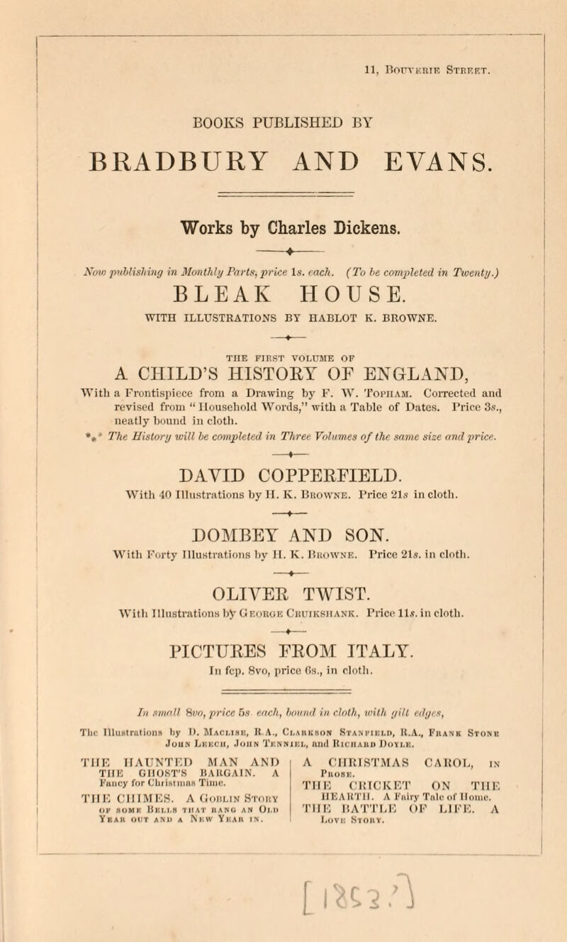 11, llorYKRiE Street. BOOKS PUBLISHED BY BRADBURY AND EVANS. Works by Charles Dickens. Nov) ‘pvhlishmg in Monthly Parts,, 'price Is. each. {To he completed in Tiveyity.) BLEAK HOUSE. WITH ILLUSTRATIONS BY HABLOT K. BROWNE. THE FIRST VOLUME OF A CHILD’S HISTOET OF ENGLAND, With a Frontispiece from a Drawing by F. W. Topii.\m. Corrected and revised from “ Household Words,” with a Table of Dates. Price 3s., neatly bound in cloth. *** The History will be cmnpleled in Three Volumes of the same size and 2>rice. DAVID COPPEEFIELD. With 40 Illustrations by II. K. Browne. Price ‘21s in cloth. DOMBET AND SON. With Forty Illustrations by II. K. Browne. Price 21s. in cloth. OLIVEE TWIST. With Illustrations by CIf.oroe Cruiksiiank. Price ll.s. in cloth. PICTUEES FEOM ITALY. Ill fcp. 8vo, prico Os., in cloth. In small Hvo, price 5,9 each, hound in cloth, with yill edijis, The Illustrations by IL Macmmk, Ci.auhson Stanimuld, U.A., Fiiank Stonie JuuN Lkkcii, .luiiN Tknnjicl, ami Riciiaud Doylb. TUB n A U N TI: D MAN ANT) THE GHOST’S BARGAIN. A Fancy for Christmas Time. THE CHIMES. A Goblin Stoby OP 80MK Bkm.S that aANG AN Ot.n Ybar out anu a Nkw Ykau in. A CHRISTMAS CAROL, in PUOSK. THE CRICKET ON THE HEAliTlI. A Fairy ThIc of Home. THE liAT'rLE OF LIFE. A Lovk Story.