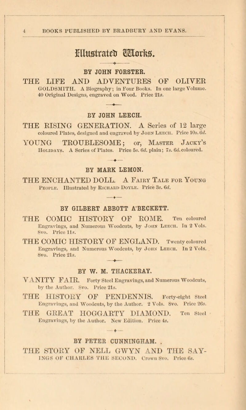 Kllustrateti 0Eorfes, BY JOHN FORSTEB. THE LIFE AND ADVENTURES OF OLIVER GOLDSMITH. A Biography; in Four Books. In one large Volume. 40 Original Designs, engraved on Wood. Price 21«. BY JOHN LEECH. THE RISING GENERATION. A Series of 12 large coloured Plates, designed and engraved by John Leech. Price 10*-. 6i/. YOUNG TROUBLESOME; or, Master Jacky’s Holidays. A Series of Plates. Price 5s. 6d. plain; 7s. 6d. coloured. BY MARK LEMON. THE ENCHANTED DOLL. A Fairy Tale for Young Peui'LE. Illustrated hy Rjchaiui Doyle. Price 3s. 6<l. —♦— BY GILBERT ABBOTT A’BECKETT. THE COMIC HISTORY OF ROME. Ten coloured Engravings, aud Numerous Woodcuts, by .John Leech. Iu 2 Vols. Svo. Price Il.<. THE COMIC HISTORY OF ENGLAND. Twenty coloured Engravings, and Numerous Woodcuts, by John Leech. In 2 Vols. 8vo. Price 21s. BY W. M. THACKERAY. VANITY FAIR. Forty Steel Engravings, and Numerous Woodcuts, by the Autlior. Hvo. Price 21s. THE HISTORY OF PENDENNIS. Forty-eight stci Engravings, and W^oodcuts, by the Author. 2 Vols. Svo. Price 2Gs. THE GREAT HOGGARTY DIAMOND. Ten steel Engravings, by the Author. New Edition. Prico 4s. ♦ BY PETER CUNNINGHAM. . THE STORY OF NElAi GWYN AND THE SAY^- 1N(5S OK (’llAIvliKS 'rilE SlX'oND. (.'rowuSvo. Price (Is.