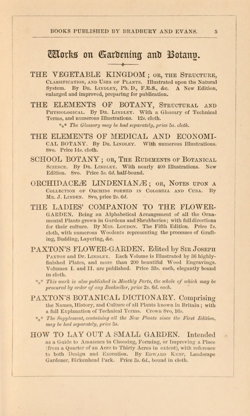 Morfes on ^artiming anti 33otann» —— THE VEGETABLE KINGDOM ; or, the Structure, Classification, and Uses of Plants. Illustrated upon the Natural System. By Dn. Bindley, Ph. D., F.R.S., &c. A New Edition, enlarged and improved, preparing for publication. THE ELEMENTS OF BOTANY, Structural and Physiological. By Dh. Bindley. With a Glossary of Technical Terms, and numerous Illustrations. 12s. cloth. *«• The Glossary may be had separately, price 5s. cloth. THE ELEMENTS OF MEDICAL AND ECONOMI- CAL BOTANY. By Dr. Bindley. With numerous Illustrations. 8vo. Price 14s. cloth. SCHOOL BOTANY ; or. The Rudiments of Botanical Science. By Du. Bindley. With nearly 400 Illustrations. New Edition. Svo. Price 5s. Gd. half-hound. ORCHID A CE^. LINDENIAN^; or, Notes upon a Collection of Obciiids foumed in Colombia and Cuba. By Mu. J. Linden. Svo, price 2s. 6d. THE LADIES’ COMPANION TO THE FLOWER- GAIIDEN. Being an Alpliabetical Arrangement of all the Orna¬ mental Plants grown in Gardens and Shrubberies; with full directions for their culture. By Mas. Loudon. The Fifth Edition. Price 7.s. cloth, with numerous Woodcuts representing the processes of Graft¬ ing, Budding, Layering, &c. PAXTON’S FLOWER-GARDEN. Edited by Sir Joseph Paxton and Dr. Bindley. Each Volume is Illustrated by 36 hif^lily- fiiii.slied IMates, and more tlian 200 beautiful Wood Euf'ravinjjs. Volumes I. and II. are published. Price 33s. each, elegantly bound in cloth. T/iiS work is also puMishtid in Monthly Parts, the whole of which may he procured hy order of any Bookseller, price 2«. Qd. each. PAXTON’S BOTANICAL DICTIONARY. Coniprisiug tlie Names, History, and Culture of all Plants known in Britain ; with a full Explanation of Technical Tenns. (h’own 8vu, lG.v. The Supplement, containing nil the New Plants since the First Fdilion, may be h<uL separately, price 3s. HOW TO LAY OUT A SMALL GARDEN. Intended as a Guide to Amateurs in Choosing, Forniiiig, or Improving a Place ffroin a Quarter of an Acre to Thirty Acres ill extent), with refereuce to both Design and Execution. By Edvvaiid Kh.mu, l.audscape Gardener, Birkenhead I'aik. Price 'Js. GU., hound in clotli.