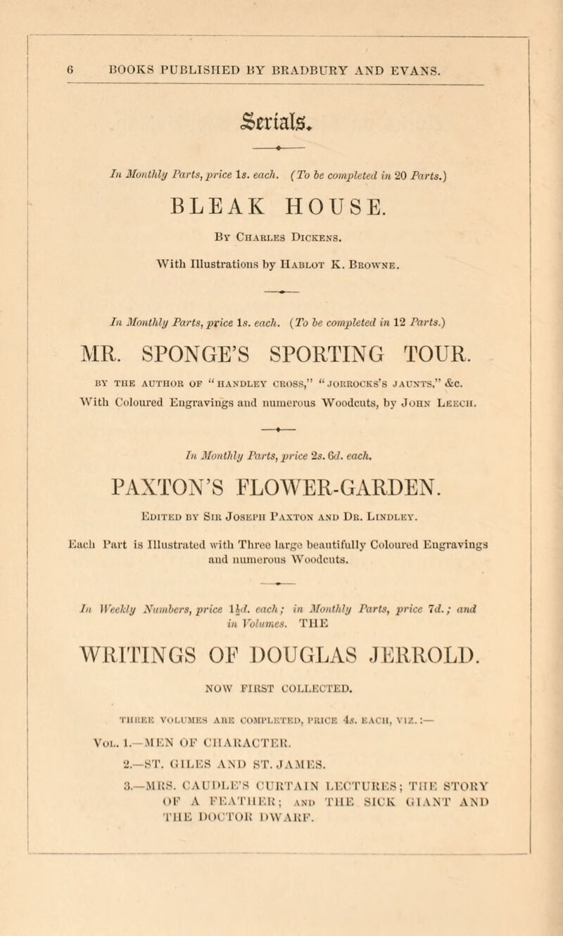 Serials, lu Slonthly Farts, price Is. each. (To he completed in 20 Farts.) BLEAK HOUSE. By Cn.\Ri.E3 Dickens. With Illustrations by IIablot K. Bbowne. In Monthly Parts, price l.s. each. {To he completed in 12 Parts.) MR. SPONGE’S SPORTING TOUR. BY THE AUTHOR OP “ HANDLEY CROSS,” “ JORROCKS'S JAUNTS,” &C. With Coloured Engravings and numerous Woodcuts, by John Leech. In Monthly Parts, price 2s. Gd. each. PAXTON’S FLOWER-GARDEN. Edited by Sir Joseph Paxton and Dr. Lindley. Each Part is Illustrated with Three largo beautifully Coloured Engravings and mnneroiis Woodcuts. In Weekly Xmnbers, price IIJ. each; in Monthly Parts, price Id.; and in Volumes. THE WRITINGS OP DOUGLAS JERROLD. NOW FIRST COLLECTED. THREE VOLUMES ARE COMPLETED, PRICE 4.S. EACH, VIZ.:— VoL. 1.—.MEN OF CHARACTER. 2. —HT. (ilLES AND ST. JAMES. 3. —MRS. CAUDLE’S CURTAIN LECTURES; THE STORY OF A FEATHER; and THE SICK OlANT AND THE DOCTOR DWARF.