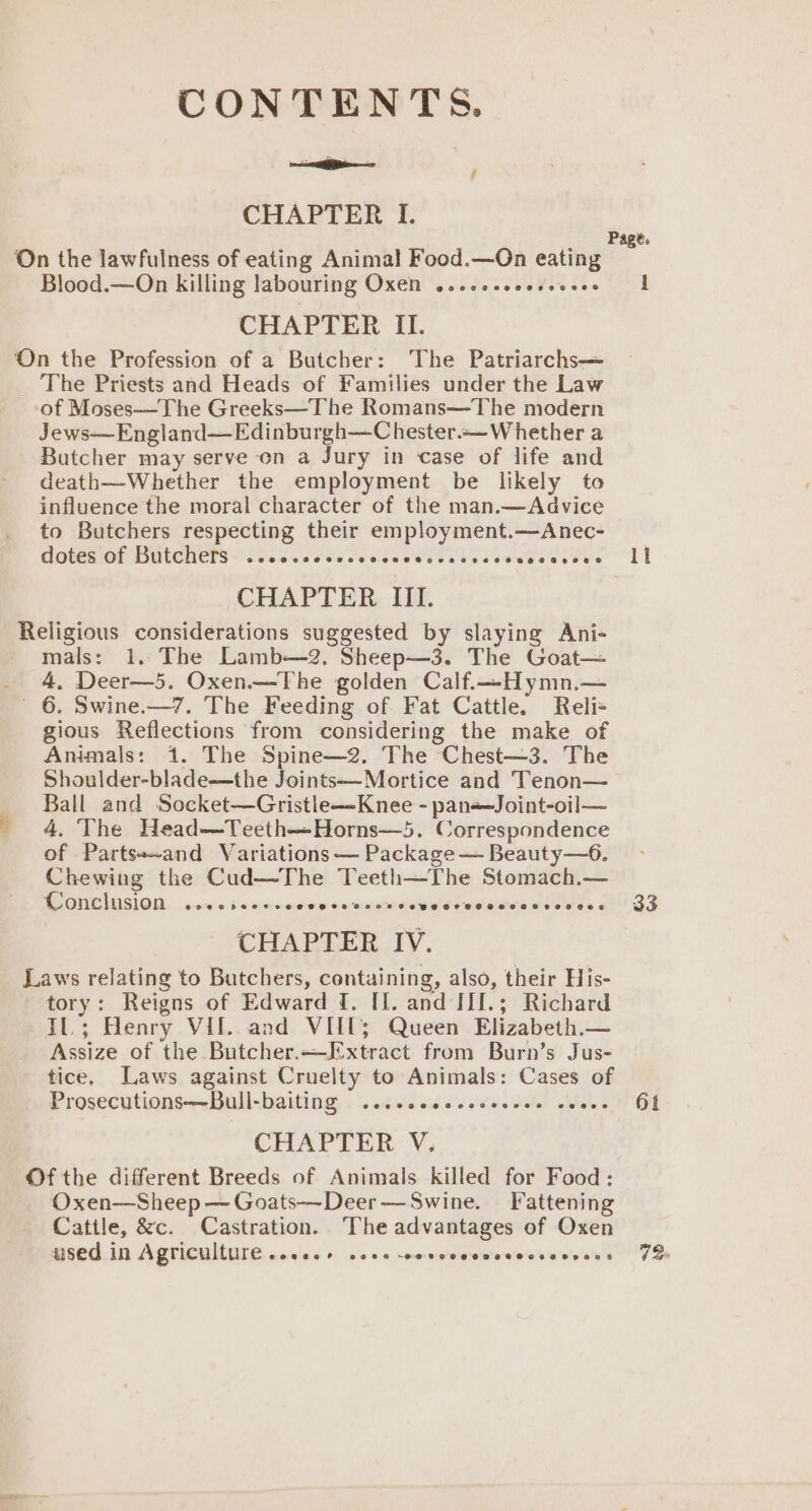 CONTENTS. = Ais . CHAPTER I. On the lawfulness of eating Animal Food.—On eating Blood.—On killing labouring Oxen ....c-seesseeee CHAPTER II. On the Profession of a Butcher: The Patriarchs— _ The Priests and Heads of Families under the Law of Moses—The Greeks—The Romans—The modern Jews—England—Edinburgh—Chester.~—W hether a Butcher may serve on a Jury in case of life and death—Whether the employment be likely to influence the moral character of the man.—Advice to Butchers respecting their employment.—Anec- COCERION WIWUCH ETS Ses Si oe he Coe TSE Ee ee Ee CHAPTER III. Religious considerations suggested by slaying Ani- mals: 1. The Lamb—2, Sheep—3. The Goat— _ 4, Deer—5. Oxen.—The golden Calf.—Hymn,— 6. Swine.—7. The Feeding of Fat Cattle. Reli+ gious Reflections from considering the make of Animals: 1. The Spine—2. The Chest—3. The Shoulder-blade—the Joints—Mortice and Tenon— Ball and Socket—Gristle—-Knee - pane=Joint-oil— 4. The Head—Teeth—Horns—5. Correspondence of Partss-and Variations — Package — Beauty—6. Chewing the Cud—The Teeth—The Stomach.— Conclusion ...csecure Pues mashes We teweedversovess CHAPTER IV. Laws relating to Butchers, containing, also, their His- tory: Reigns of Edward {. U1. and III.; Richard Il.; Henry Vil. and VIILT; Queen Elizabeth.— Assize of the Butcher.—Extract from Burn’s Jus- tice, Laws against Cruelty to Animals: Cases of Prosecutions—Bull-baiting ...ccccsccseeeee os 3 CHAPTER V. Of the different Breeds of Animals killed for Food: Oxen—Sheep — Goats—Deer —Swine. Fattening Cattle, &amp;c. Castration. The advantages of Oxen used in Agriculture cece seve -covcceccceccesvcoss f i 33 61 72
