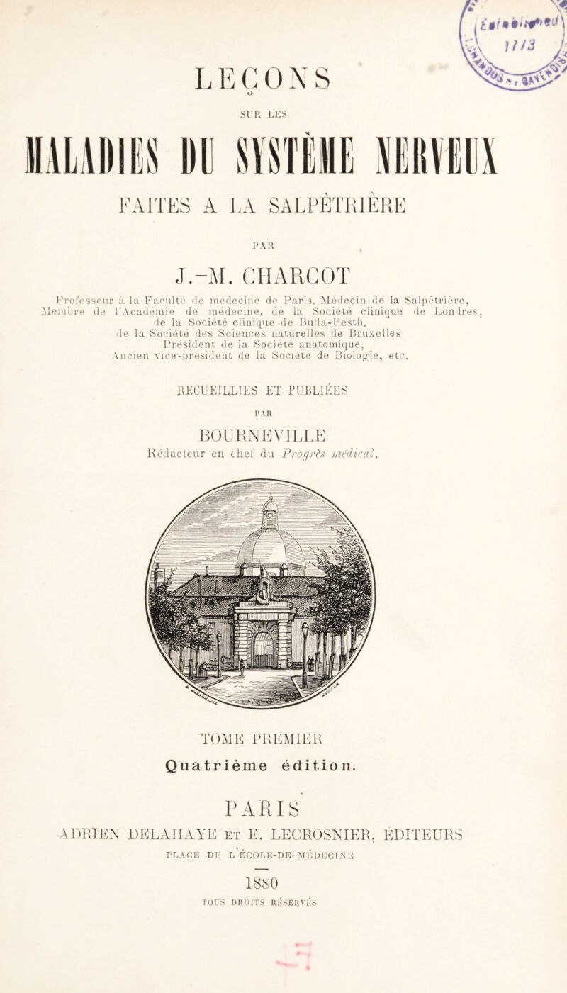 L E G 0 N S o SL'U LES PAR J.-M. CHARCOT Professeur à la Faculté de médecine de Paris, Médecin de la Salpétrière, Membre de l’Académie de médecine, de la Société clinique de Londres, de la Société clinique de Buda-Pesth, de la Société des Sciences naturelles de Bruxelles President de la Société anatomique, Ancien vice-président de la Société de Biologie, etc. RECUEILLIES ET PUBLIÉES PAR BOURNEVILLE Rédacteur en chef du Proçjcès medical. TOME PREMIER Quatrième édition. PARIS PLACE DE l’ÉCOLE-DE-MÉDECINE 18ès0 TOCS DROITS RlISERvTs