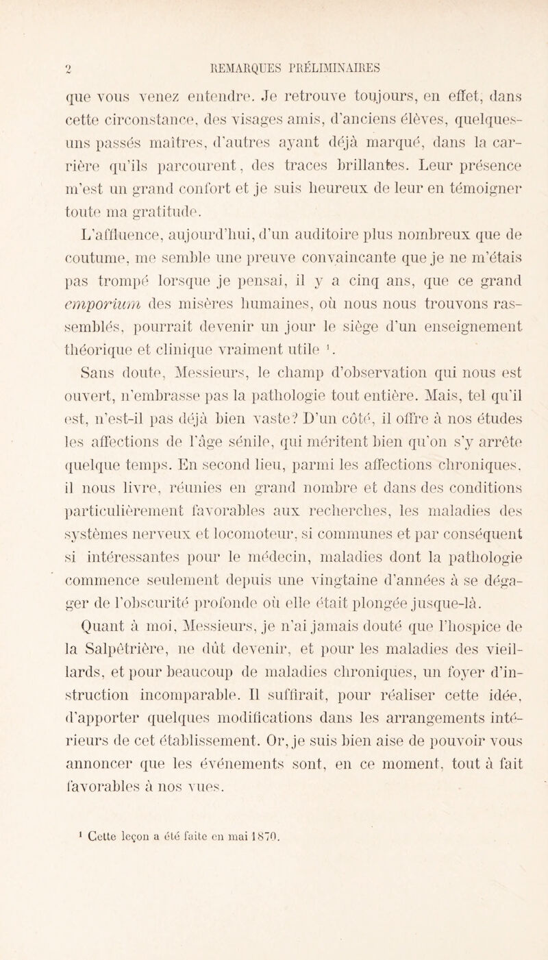 REMARQUES PRÉLIMINAIRES que vous venez entendre. Je retrouve toujours, en effet, dans cette circonstance, des visages amis, d’anciens élèves, quelques- uns passés maîtres, d’autres ayant déjà marqué, dans la car¬ rière qu’ils parcourent, des traces brillantes. Leur présence m’est un grand confort et je suis heureux de leur en témoigner toute ma gratitude. L’affluence, aujourd’hui, d’un auditoire plus nombreux que de coutume, me semble une preuve convaincante que je ne m’étais pas trompé lorsque je pensai, il y a cinq ans, que ce grand emporium des misères humaines, où nous nous trouvons ras¬ semblés, pourrait devenir un jour le siège d’un enseignement théorique et clinique vraiment utile 1. Sans doute, Messieurs, le champ d’observation qui nous est ouvert, n’embrasse pas la pathologie tout entière. Mais, tel qu’il est, n’est-il pas déjà bien vaste? D’un côté, il offre à nos études les affections de l’âge sénile, qui méritent bien qu’on s’y arrête quelque temps. En second lieu, parmi les affections chroniques, il nous livre, réunies en grand nombre et dans des conditions particulièrement favorables aux recherches, les maladies des systèmes nerveux et locomoteur, si communes et par conséquent si intéressantes pour le médecin, maladies dont la pathologie commence seulement depuis une vingtaine d’années à se déga¬ ger de l’obscurité profonde où elle était plongée jusque-là. Quant à moi, Messieurs, je n’ai jamais douté que l’hospice de la Salpêtrière, ne dût devenir, et pour les maladies des vieil¬ lards, et pour beaucoup de maladies chroniques, un foyer d’in¬ struction incomparable. Il suffirait, pour réaliser cette idée, d’apporter quelques modifications dans les arrangements inté¬ rieurs de cet établissement. Or, je suis bien aise de pouvoir vous annoncer que les événements sont, en ce moment, tout à fait favorables à nos vues. 1 Cette leçon a été faite en mai 1870.