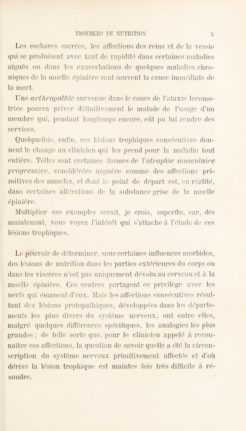 Les eschares sacrées, les affections des reins et de la vessie qui se produisent avec tant de rapidité dans certaines maladies aiguës ou dans les exacerbations de quelques maladies chro¬ niques de la moelle épinière sont souvent la cause immédiate de la mort. Une art Uropathie survenue dans le cours de l’ataxie locomo¬ trice pourra priver définitivement le malade de l’usage d’un membre qui, pendant longtemps encore, eût pu lui rendre des services. Quelquefois, enfin, ces lésions trophiques consécutives don¬ nent le change au clinicien qui les prend pour la maladie tout entière. Telles sont certaines formes de Y atrophie musculaire progressive, considérées naguère comme des affections pri¬ mitives des muscles, et dont le point de départ est, en réalité, dans certaines altérations de la substance grise de la moelle épinière. Multiplier ces exemples serait, je crois, superflu, car, dès maintenant, vous voyez l’intérêt qui s’attache à l’étude de ces lésions trophiques. Le pouvoir de déterminer, sous certaines influences morbides, des lésions de nutrition dans les parties extérieures du corps ou dans les viscères n’est pas uniquement dévolu au cerveau et à la moelle épinière. Ces centres partagent ce privilège avec les nerfs qui émanent d’eux. Mais les affections consécutives résul¬ tant des lésions protopathiques, développées dans les départe¬ ments les plus divers du système nerveux, ont entre elles, malgré quelques différences spécifiques, les analogies les plus grandes ; de telle sorte que, pour le clinicien appelé à recon¬ naître ces affections, la question de savoir quelle a été la circon¬ scription du système nerveux primitivement affectée et d’où dérive la lésion trophique est maintes fois très difficile à ré¬ soudre.