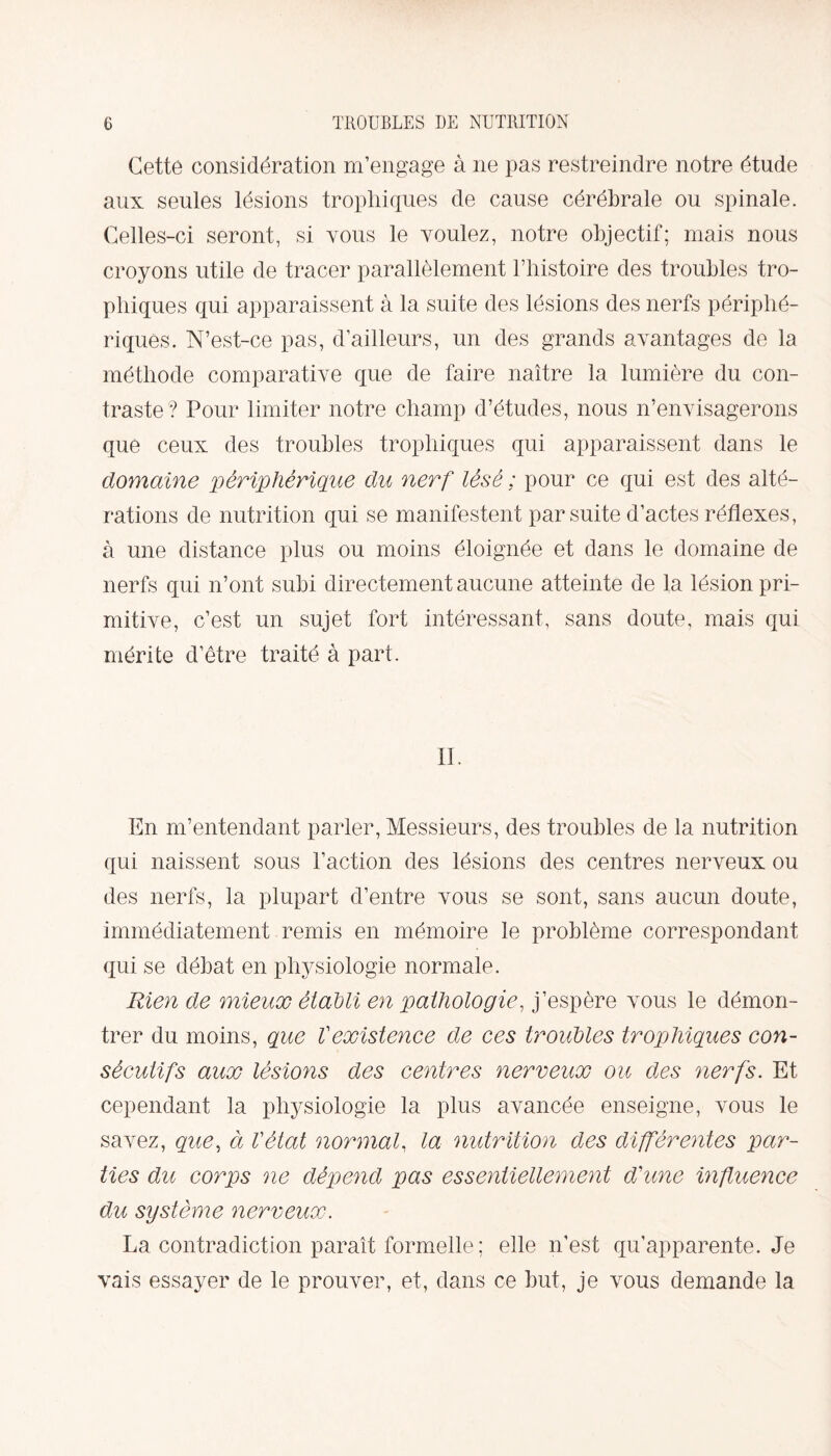 Cette considération m’engage à ne pas restreindre notre étude aux seules lésions trophiques de cause cérébrale ou spinale. Celles-ci seront, si tous le voulez, notre objectif; mais nous croyons utile de tracer parallèlement l’histoire des troubles tro¬ phiques qui apparaissent à la suite des lésions des nerfs périphé¬ riques. N’est-ce pas, d’ailleurs, un des grands avantages de la méthode comparative que de faire naître la lumière du con¬ traste? Pour limiter notre champ d’études, nous n’envisagerons que ceux des troubles trophiques qui apparaissent dans le domaine périphérique du nerf lésé ; pour ce qui est des alté¬ rations de nutrition qui se manifestent par suite d’actes réflexes, à une distance plus ou moins éloignée et dans le domaine de nerfs qui n’ont subi directement aucune atteinte de la lésion pri¬ mitive, c’est un sujet fort intéressant, sans doute, mais qui mérite d’être traité à part. IL En m’entendant parler, Messieurs, des troubles de la nutrition qui naissent sous Faction des lésions des centres nerveux ou des nerfs, la plupart d’entre vous se sont, sans aucun doute, immédiatement remis en mémoire le problème correspondant qui se débat en physiologie normale. Rien de mieux établi en pathologie, j’espère vous le démon¬ trer du moins, que l'existence de ces troubles trophiques con¬ sécutifs aux lésions des centres nerveux ou des nerfs. Et cependant la physiologie la plus avancée enseigne, vous le savez, que, à l'état normal, la nutrition des différentes par¬ ties du corps ne dépend pas essentiellement d'une influence du système nerveux. La contradiction paraît formelle ; elle n’est qu’apparente. Je vais essayer de le prouver, et, dans ce but, je vous demande la