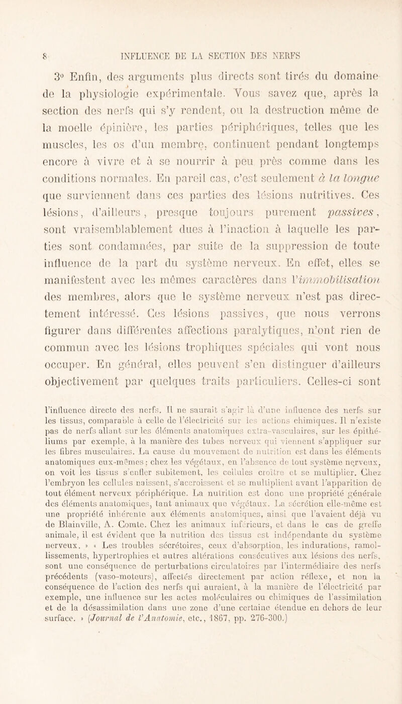 3° Enfin, des arguments plus directs sont tirés du domaine de la physiologie expérimentale. Vous savez que, après la section des nerfs qui s’y rendent, ou la destruction même de la moelle épinière, les parties périphériques, telles que les muscles, les os d’un membre, continuent pendant longtemps encore à vivre et à se nourrir à peu près comme dans les conditions normales. En pareil cas, c’est seulement à la longue que surviennent dans ces parties des lésions nutritives. Ces lésions, d’ailleurs, presque toujours purement passives, sont vraisemblablement dues à l’inaction à laquelle les par- ties sont condamnées, par suite de la suppression de toute influence de la part du système nerveux. En effet, elles se manifestent avec les mêmes caractères dans Y immobilisation des membres, alors que le système nerveux n’est pas direc¬ tement intéressé. Ces lésions passives, que nous verrons figurer dans différentes affections paralytiques, n’ont rien de commun avec les lésions trophiques spéciales qui vont nous occuper. En général, elles peuvent s’en distinguer d’ailleurs objectivement par quelques traits particuliers. Celles-ci sont l’influence directe des nerfs. Il ne saurait s’agir là d’une influence des nerfs sur les tissus, comparable à celle de l’électricité sur les actions chimiques. Il n’existe pas de nerfs allant sur les éléments anatomiques extra-vasculaires, sur les épithé¬ liums par exemple, à la manière des tubes nerveux qui viennent s’appliquer sur les libres musculaires. La cause du mouvement de nutrition est dans les éléments anatomiques eux-mêmes ; chez les végétaux, en l’absence de tout système nerveux, on voit les tissus s’enfler subitement, les cellules croître et se multiplier. Chez l’embryon les cellules naissent, s’accroissent et se multiplient avant l’apparition de tout élément nerveux périphérique. La nutrition est donc une propriété générale des éléments anatomiques, tant animaux que végétaux. La sécrétion elle-même est une propriété inhérente aux éléments anatomiques, ainsi que l’avaient déjà vu de Blainville, A. Comte. Chez les animaux inférieurs, et dans le cas de greffe animale, il est évident que la nutrition des tissus est indépendante du système nerveux. » « Les troubles sécrétoires, ceux d’absorption, les indurations, ramol¬ lissements, hypertrophies et autres altérations consécutives aux lésions des nerfs, sont une conséquence de perturbations circulatoires par l’intermédiaire des nerfs précédents (vaso-moteurs), affectés directement par action réflexe, et non la conséquence de Faction des nerfs qui auraient, à la manière de l'électricité par exemple, une influence sur les actes moléculaires ou chimiques de l’assimilation et de la désassimilation dans une zone d’une certaine étendue en dehors de leur surface. » [Journal de VAnatomie, etc., 1867, pp. 276-300.)