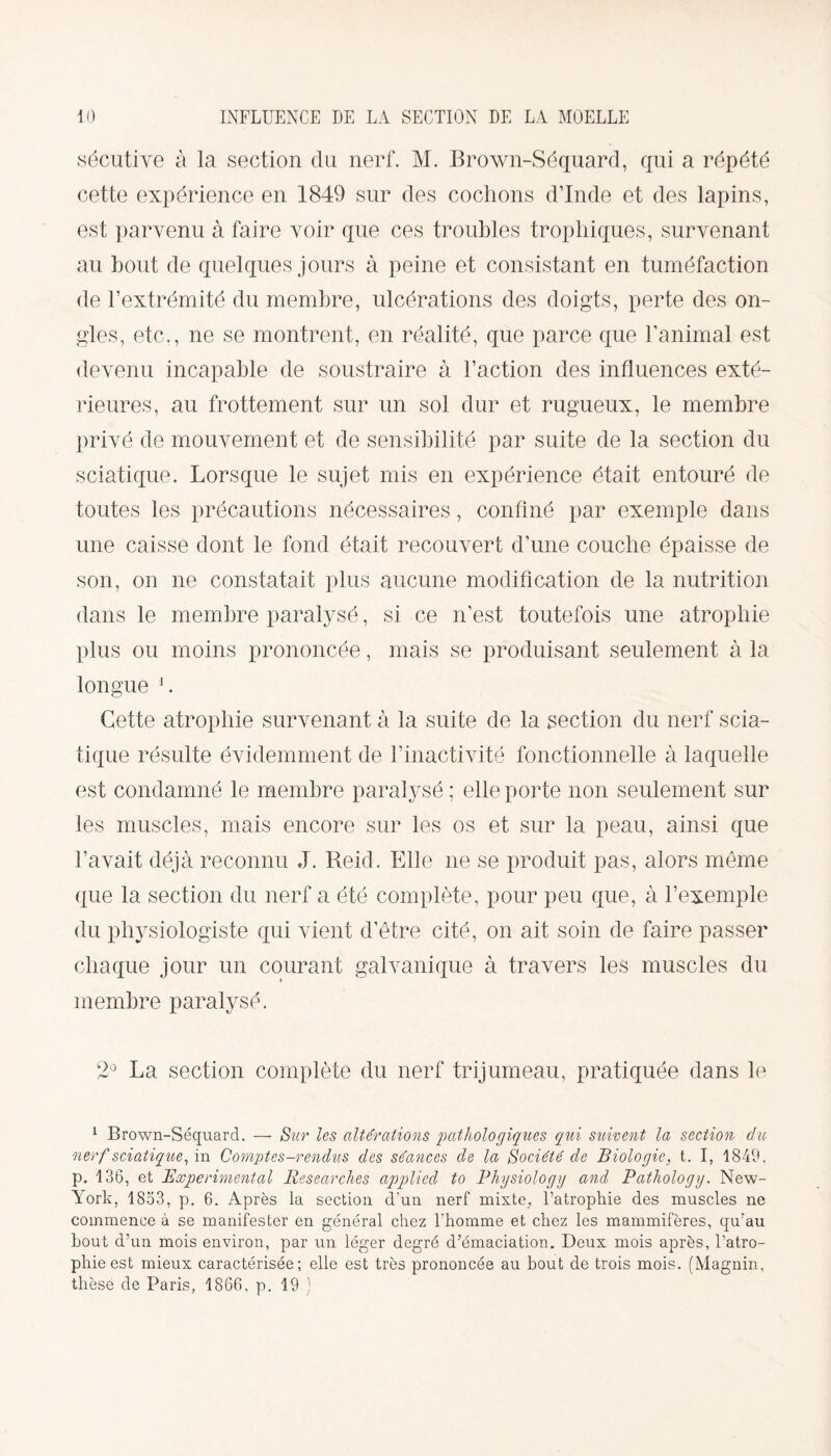 sécutive à la section du nerf. M. Brown-Séquard, qui a répété cette expérience en 1849 sur des cochons d’Inde et des lapins, est parvenu à faire voir que ces troubles trophiques, survenant au bout de quelques jours à peine et consistant en tuméfaction de l’extrémité du membre, ulcérations des doigts, perte des on¬ gles, etc,, ne se montrent, en réalité, que parce que l’animal est devenu incapable de soustraire à l’action des influences exté¬ rieures, au frottement sur un sol dur et rugueux, le membre privé de mouvement et de sensibilité par suite de la section du sciatique. Lorsque le sujet mis en expérience était entouré de toutes les précautions nécessaires, confiné par exemple dans une caisse dont le fond était recouvert d’une couche épaisse de son, on 11e constatait plus aucune modification de la nutrition dans le membre paralysé, si ce 11’est toutefois une atrophie plus ou moins prononcée, mais se produisant seulement à la longue 1. Cette atrophie survenant à la suite de la section du nerf scia¬ tique résulte évidemment de l’inactivité fonctionnelle à laquelle est condamné le membre paralysé ; elle porte non seulement sur les muscles, mais encore sur les os et sur la peau, ainsi que l’avait déjà reconnu J. Reid, Elle ne se produit pas, alors même que la section du nerf a été complète, pour peu que, à l’exemple du physiologiste qui vient d’être cité, on ait soin de faire passer chaque jour un courant galvanique à travers les muscles du membre paralysé. 2° La section complète du nerf trijumeau, pratiquée dans le 1 Brown-Séquard. — Sur les altérations pathologiques qui suivent la section du nerf sciatique, in Comptes-rendiis des séances de la Société de Biologie, t. I, 1849, p. 136, et Experimental Researches applied to Physiologg and Pathology. New- Arork, 1853, p. 6. Après la section d'un nerf mixte, l’atrophie des muscles ne commence à se manifester en général chez l'homme et chez les mammifères, qu'au bout d’un mois environ, par un léger degré d’émaciation. Deux mois après, l’atro¬ phie est mieux caractérisée; elle est très prononcée au bout de trois mois. (Magnin, thèse de Paris, 1866, p. 19 )