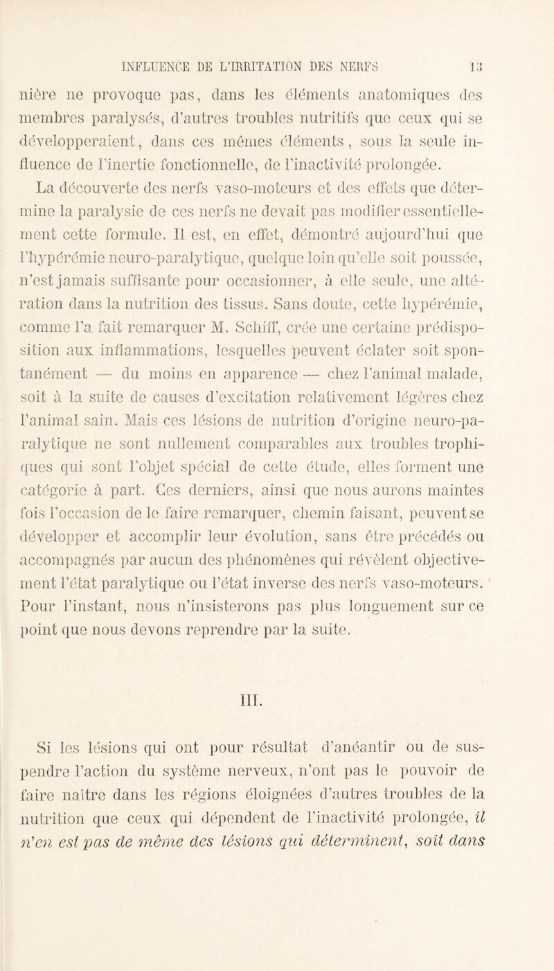 nière ne provoque pas, dans les éléments anatomiques des membres paralysés, d’autres trouilles nutritifs que ceux qui se développeraient, dans ces mêmes éléments , sous la seule in¬ fluence de l’inertie fonctionnelle, de l’inactivité prolongée. La découverte des nerfs vaso-moteurs et des effets que déter¬ mine la paralysie de ces nerfs ne devait pas modifier essentielle¬ ment cette formule. Il est, en effet, démontré aujourd’hui que l’hypérémie neuro-paralytique, quelque loin qu’elle soit poussée, n’est jamais suffisante pour occasionner, à elle seule, une alté¬ ration dans la nutrition des tissus. Sans doute, cette liypérémie, comme l’a fait remarquer M. Schiff, crée une certaine prédispo¬ sition aux inflammations, lesquelles peuvent éclater soit spon¬ tanément — du moins en apparence —- chez l’animal malade, soit à la suite de causes d’excitation relativement légères chez l’animal sain. Mais ces lésions de nutrition d’origine neuro-pa¬ ralytique ne sont nullement comparables aux troubles trophi¬ ques qui sont l’objet spécial de cette étude, elles forment une catégorie à part. Ces derniers, ainsi que nous aurons maintes fois l’occasion de le faire remarquer, chemin faisant, peuvent se développer et accomplir leur évolution, sans être précédés ou accompagnés par aucun des phénomènes qui révèlent objective¬ ment l’état paralytique ou l’état inverse des nerfs vaso-moteurs. Pour l’instant, nous n’insisterons pas plus longuement sur ce point que nous devons reprendre par la suite. III. Si les lésions qui ont pour résultat d’anéantir ou de sus¬ pendre l’action du système nerveux, n’ont pas le pouvoir de faire naître dans les régions éloignées d’autres troubles de la nutrition que ceux qui dépendent de l’inactivité prolongée, il n'en est pas de même des lésions qui déterminent, soit dans