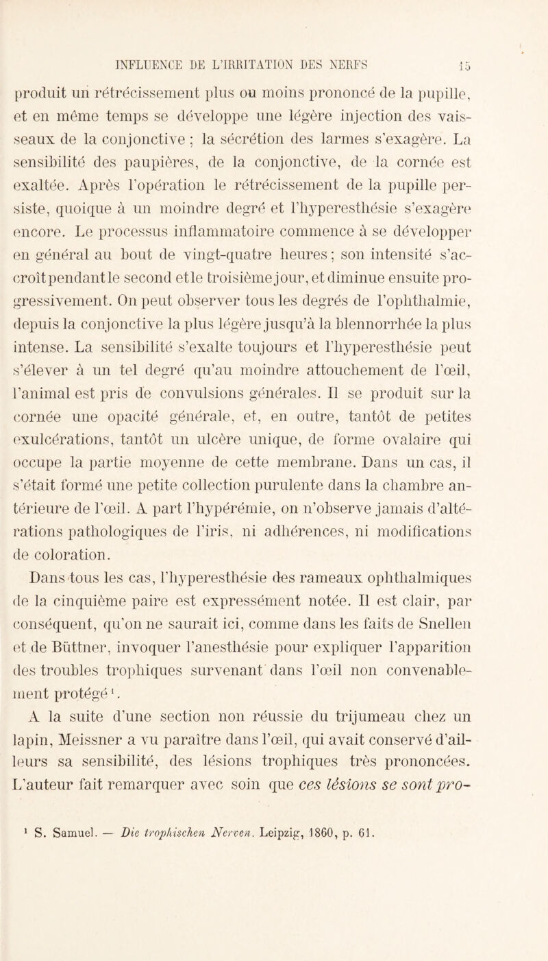 produit un rétrécissement plus ou moins prononcé de la pupille, et en même temps se développe une légère injection des vais¬ seaux de la conjonctive ; la sécrétion des larmes s’exagère. La sensibilité des paupières, de la conjonctive, de la cornée est exaltée. Après l’opération le rétrécissement de la pupille per¬ siste, quoique à un moindre degré et l’hyperesthésie s’exagère encore. Le processus inflammatoire commence à se développer en général au bout de vingt-quatre heures ; son intensité s’ac¬ croît pendant le second etle troisième jour, et diminue ensuite pro¬ gressivement. On peut observer tous les degrés de l’ophthalmie, depuis la conjonctive la plus légère jusqu’à la blennorrhée la plus intense. La sensibilité s’exalte toujours et l’hyperesthésie peut s’élever à un tel degré qu’au moindre attouchement de l’œil, l’animal est pris de convulsions générales. Il se produit sur la cornée une opacité générale, et, en outre, tantôt de petites exulcérations, tantôt un ulcère unique, de forme ovalaire qui occupe la partie moyenne de cette membrane. Dans un cas, i! s’était formé une petite collection purulente dans la chambre an¬ térieure de l’œil. A part l’hypérémie, on n’observe jamais d’alté¬ rations pathologiques de l’iris, ni adhérences, ni modifications de coloration. Dans tous les cas, l’hyperesthésie des rameaux ophthalmiques de la cinquième paire est expressément notée. Il est clair, par conséquent, qu’on ne saurait ici, comme dans les faits de Snellen et de Büttner, invoquer l’anesthésie pour expliquer l’apparition des troubles trophiques survenant dans l’œil non convenable¬ ment protégé1. A la suite d’une section non réussie du trijumeau chez un lapin, Meissner a vu paraître dans l’œil, qui avait conservé d’ail¬ leurs sa sensibilité, des lésions trophiques très prononcées. L’auteur fait remarquer avec soin que ces lésions se sont pro- 1 S. Samuel. — Die trop/iischen Nerven. Leipzig, 1860, p. 61.