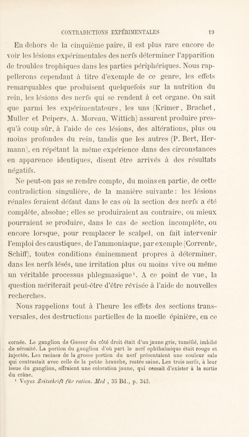 En dehors de la cinquième paire, il est plus rare encore de voir les lésions expérimentales des nerfs déterminer l’apparition de troubles trophiques dans les parties périphériques. Nous rap¬ pellerons cependant à titre d’exemple de ce genre, les effets remarquables que produisent quelquefois sur la nutrition du rein, les lésions des nerfs qui se rendent à cet organe. On sait que parmi les expérimentateurs, les uns (Ivrimer, Brachet, Muller et Peipers, A. Moreau, Wittich) assurent produire pres- qu’à coup sûr, à l’aide de ces lésions, des altérations, plus ou moins profondes du rein, tandis que les autres (P. Bert, Her¬ mann), en répétant la même expérience dans des circonstances en apparence identiques, disent être arrivés à des résultats négatifs. Ne peut-on pas se rendre compte, du moins en partie, de cette contradiction singulière, de la manière suivante : les lésions rénales feraient défaut dans le cas où la section des nerfs a été complète, absolue; elles se produiraient au contraire, ou mieux pourraient se produire, dans le cas de section incomplète, ou encore lorsque, pour remplacer le scalpel, on fait intervenir l’emploi des caustiques, de l’ammoniaque, par exemple (Corrente, Schiff), toutes conditions éminemment propres à déterminer, dans les nerfs lésés, une irritation plus ou moins vive ou même un véritable processus phlegmasique1. A ce point de vue, la question mériterait peut-être d’être révisée à l’aide de nouvelles recherches. Nous rappelions tout à l’heure les effets des sections trans¬ versales, des destructions partielles de la moelle épinière, en ce cornée. Le ganglion de Gasser du côté droit était d’un jaune gris; tuméfié, imbibé de sérosité. La portion du ganglion d’où part le nerf ophthalmique était rouge et injectée. Les racines de la grosse portion du nerf présentaient une couleur sale qui contrastait avec celle de la petite branche, restée saiue. Les trois nerfs, à leur issue du ganglion, offraient une coloration jaune, qui cessait d’exister à la sortie du crâne. ' Voyez Zeitschrift fur ration. Med , 35 Bd., p. 343.