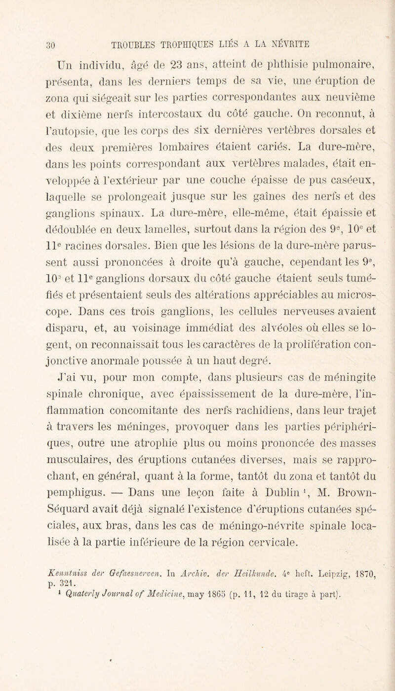 Un individu, âgé de 23 ans, atteint de phthisie pulmonaire, présenta, dans les derniers temps de sa vie, une éruption de zona qui siégeait sur les parties correspondantes aux neuvième et dixième nerfs intercostaux du côté gauche. On reconnut, à l’autopsie, que les corps des six dernières vertèbres dorsales et des deux premières lombaires étaient cariés. La dure-mère, dans les points correspondant aux vertèbres malades, était en¬ veloppée à l’extérieur par une couche épaisse de pus caséeux, laquelle se prolongeait jusque sur les gaines des nerfs et des ganglions spinaux. La dure-mère, elle-même, était épaissie et dédoublée en deux lamelles, surtout dans la région des 9e, 10° et 11e racines dorsales. Bien que les lésions de la dure-mère parus¬ sent aussi prononcées à droite qu’à gauche, cependant les 9°, 1(L et 11e ganglions dorsaux du côté gauche étaient seuls tumé¬ fiés et présentaient seuls des altérations appréciables au micros¬ cope. Dans ces trois ganglions, les cellules nerveuses avaient disparu, et, au voisinage immédiat des alvéoles où elles se lo¬ gent, on reconnaissait tous les caractères de la prolifération con¬ jonctive anormale poussée à un haut degré. J’ai vu, pour mon compte, dans plusieurs cas de méningite spinale chronique, avec épaississement de la dure-mère, l’in¬ flammation concomitante des nerfs rachidiens, dans leur trajet à travers les méninges, provoquer dans les parties périphéri¬ ques, outre une atrophie plus ou moins prononcée des masses musculaires, des éruptions cutanées diverses, mais se rappro¬ chant, en général, quant à la forme, tantôt du zona et tantôt du pemphigus. — Dans une leçon faite à Dublin1, M. Brown- Séquard avait déjà signalé l’existence d’éruptions cutanées spé¬ ciales, aux bras, dans les cas de méningo-névrite spinale loca¬ lisée à la partie inférieure de la région cervicale. Kenntniss der Gefaesnerven. In Archiv, der Heilkunde. 4e heft. Leipzig, 1870. p. 321. 1 Quaterly Journal of Medicine, may 1865 (p. 11, 12 du tirage à part).