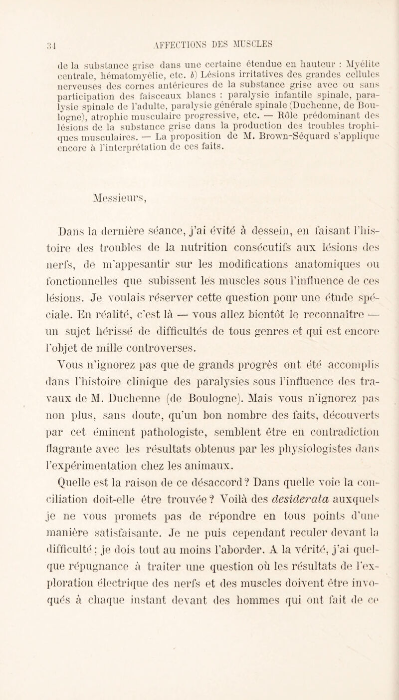 •> « > AFFECTIONS DES MUSCLES de la substance grise dans une certaine étendue en hauteur : Myélite centrale, hématomyélie, etc. b) Lésions irritatives des grandes cellules nerveuses des cornes antérieures de la substance grise avec ou sans participation des faisceaux blancs : paralysie infantile spinale, para¬ lysie spinale de l’adulte, paralysie générale spinale (Duchenne, de Bou¬ logne), atrophie musculaire progressive, etc. — Rôle prédominant des lésions de la substance grise dans la production des troubles trophi¬ ques musculaires. — La proposition de M. Brown-Séquard s’applique encore à l’interprétation de ces faits. Messieurs, Dans la dernière séance, j’ai évité à dessein, en faisant l’his¬ toire des troubles de la nutrition consécutifs aux lésions des nerfs, de m’appesantir sur les modifications anatomiques ou fonctionnelles que subissent les muscles sous l’influence de ces lésions. Je voulais réserver cette question pour une étude spé¬ ciale. En réalité, c’est là — vous allez bientôt le reconnaître — un sujet hérissé de difficultés de tous genres et qui est encore l’objet de mille controverses. Vous n’ignorez pas que de grands progrès ont été accomplis dans l’histoire clinique des paralysies sous l’influence des tra¬ vaux de M. Duchenne (de Boulogne). Mais vous n’ignorez pas non plus, sans doute, qu’un bon nombre des faits, découverts par cet éminent pathologiste, semblent être en contradiction flagrante avec les résultats obtenus par les physiologistes dans l’expérimentation chez les animaux. Quelle est la raison de ce désaccord? Dans quelle voie la con¬ ciliation doit-elle être trouvée? Voilà des desiderata auxquels je ne vous promets pas de répondre en tous points d’une manière satisfaisante. Je ne puis cependant reculer devant la difficulté ; je dois tout au moins l’aborder. À la vérité, j’ai quel¬ que répugnance à traiter une question où les résultats de l’ex¬ ploration électrique des nerfs et des muscles doivent être invo¬ qués à chaque instant devant des hommes qui ont fait de ce