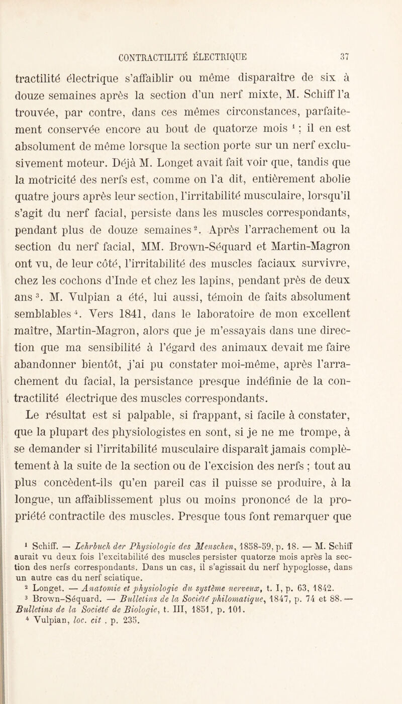 tractilité électrique s’affaiblir ou même disparaître de six à douze semaines après la section d’un nerf mixte, M. Schiff l’a trouvée, par contre, dans ces mêmes circonstances, parfaite¬ ment conservée encore au bout de quatorze mois 1 ; il en est absolument de même lorsque la section porte sur un nerf exclu¬ sivement moteur. Déjà M. Longet avait fait voir que, tandis que la motricité des nerfs est, comme on l’a dit, entièrement abolie quatre jours après leur section, l’irritabilité musculaire, lorsqu’il s’agit du nerf facial, persiste dans les muscles correspondants, pendant plus de douze semaines2. Après l’arracliement ou la section du nerf facial, MM. Brown-Séquard et Martin-Magron ont vu, de leur côté, l’irritabilité des muscles faciaux survivre, cliez les cochons d’Inde et chez les lapins, pendant près de deux ans3. M. Vulpian a été, lui aussi, témoin de faits absolument semblables4. Vers 1841, dans le laboratoire démon excellent maître, Martin-Magron, alors que je m’essayais dans une direc¬ tion que ma sensibilité à l’égard des animaux devait me faire abandonner bientôt, j’ai pu constater moi-même, après l’arra¬ chement du facial, la persistance presque indéfinie de la con¬ tractilité électrique des muscles correspondants. Le résultat est si palpable, si frappant, si facile à constater, que la plupart des physiologistes en sont, si je ne me trompe, à se demander si l’irritabilité musculaire disparaît jamais complè¬ tement à la suite de la section ou de l’excision des nerfs ; tout au plus concèdent-ils qu’en pareil cas il puisse se produire, à la longue, un affaiblissement plus ou moins prononcé de la pro¬ priété contractile des muscles. Presque tous font remarquer que 1 Schiff. — Lehrluch der Physiologie des Menschen, 1858-59, p. 18. — M. Schiff aurait vu deux fois l’excitabilité des muscles persister quatorze mois après la sec¬ tion des nerfs correspondants. Dans un cas, il s’agissait du nerf hypoglosse, dans un autre cas du nerf sciatique. 2 Longet. — Anatomie et physiologie dit, système nerveux, t. I, p. 63, 1842. 3 Brown-Séquard. —■ Bulletins de la Société philomatique, 1847, p. 74 et 88.— Bulletins de la Société de Biologie, t. III, 1851, p. 101. 4 Vulpian, loc. cit . p. 235.