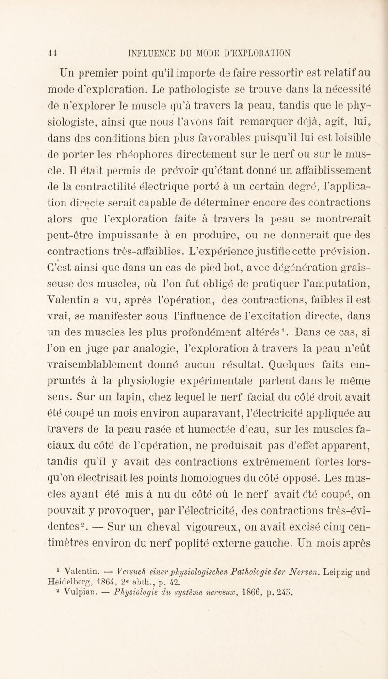 41 INFLUENCE DU MODE D’EXPLORATION Un premier point qu’il importe cle faire ressortir est relatif au mode d’exploration. Le pathologiste se trouve dans la nécessité de n’explorer le muscle qu’à travers la peau, tandis que le phy¬ siologiste, ainsi que nous l’avons fait remarquer déjà, agit, lui, dans des conditions bien plus favorables puisqu’il lui est loisible de porter les rhéopliores directement sur le nerf ou sur le mus¬ cle. Il était permis de prévoir qu’étant donné un affaiblissement de la contractilité électrique porté à un certain degré, l’applica¬ tion directe serait capable de déterminer encore des contractions alors que l’exploration faite à travers la peau se montrerait peut-être impuissante à en produire, ou 11e donnerait que des contractions très-affaiblies. L’expérience justifie cette prévision. C’est ainsi que dans un cas de pied bot, avec dégénération grais¬ seuse des muscles, où l’on fut obligé de pratiquer l’amputation, Valentin a vu, après l’opération, des contractions, faibles il est vrai, se manifester sous l’influence de l’excitation directe, dans un des muscles les plus profondément altérés1 2. Dans ce cas, si l’on en juge par analogie, l’exploration à travers la peau n’eût vraisemblablement donné aucun résultat. Quelques faits em¬ pruntés à la physiologie expérimentale parlent dans le même sens. Sur un lapin, chez lequel le nerf facial du côté droit avait été coupé un mois environ auparavant, l’électricité appliquée au travers de la peau rasée et humectée d’eau, sur les muscles fa¬ ciaux du côté de l’opération, ne produisait pas d’effet apparent, tandis qu’il y avait des contractions extrêmement fortes lors¬ qu’on électrisait les points homologues du côté opposé. Les mus¬ cles ayant été mis à nu du côté où le nerf avait été coupé, on pouvait y provoquer, par l’électricité, des contractions très-évi¬ dentes-. — Sur un cheval vigoureux, on avait excisé cinq cen¬ timètres environ du nerf poplité externe gauche. Un mois après 1 Valentin. — Versuch einer physiologischen Pathologie der Nerven. Leipzig und Heidelberg, 1864, 2e abth., p. 42.