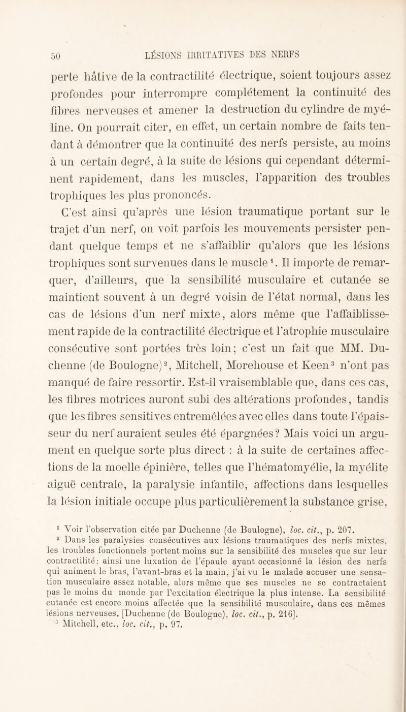 perte hâtive de la contractilité électrique, soient toujours assez profondes pour interrompre complètement la continuité des fibres nerveuses et amener la destruction du cylindre de myé¬ line. On pourrait citer, en effet, un certain nombre de faits ten¬ dant à démontrer que la continuité des nerfs persiste, au moins à un certain degré, à la suite de lésions qui cependant détermi¬ nent rapidement, dans les muscles, l’apparition des troubles trophiques les plus prononcés. C’est ainsi qu’après une lésion traumatique portant sur le trajet d’un nerf, on voit parfois les mouvements persister pen¬ dant quelque temps et ne s’affaiblir qu’alors que les lésions trophiques sont survenues dans le muscle1. Il importe de remar¬ quer, d’ailleurs, que la sensibilité musculaire et cutanée se maintient souvent à un degré voisin de l’état normal, dans les cas de lésions d’un nerf mixte, alors même que l’affaiblisse¬ ment rapide de la contractilité électrique et l’atrophie musculaire consécutive sont portées très loin; c'est un fait que MM. Du- clienne (de Boulogne)2, Mitchell, Morehouse et Keen3 n’ont pas manqué de faire ressortir. Est-il vraisemblable que, dans ces cas, les fibres motrices auront subi des altérations profondes, tandis que les fibres sensitives entremêlées avec elles dans toute l’épais¬ seur du nerf auraient seules été épargnées? Mais voici un argu¬ ment en quelque sorte plus direct : à la suite de certaines affec¬ tions de la moelle épinière, telles que l’hématomyélie, la myélite aiguë centrale, la paralysie infantile, affections dans lesquelles la lésion initiale occupe plus particulièrement la substance grise, 1 Voir l'observation citée par Duclienne (de Boulogne), loc. cit., p. 207. 2 Dans les paralysies consécutives aux lésions traumatiques des nerfs mixtes, les troubles fonctionnels portent moins sur la sensibilité des muscles que sur leur contractilité: ainsi une luxation de l'épaule ayant occasionné la lésion des nerfs qui animent le bras, l’avant-bras et la main, j’ai vu le malade accuser une sensa¬ tion musculaire assez notable, alors même que ses muscles ne se contractaient pas le moins du monde par l’excitation électrique la plus intense. La sensibilité cutanée est encore moins affectée que la sensibilité musculaire, dans ces mêmes lésions nerveuses. [Duchenne (de Boulogne), loc. cit., p. 216]. 3 Mitchell, etc., loc. cit., p. 97.