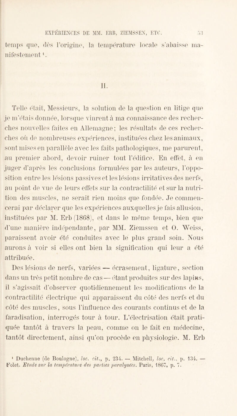 temps que, dès l’origine, la température locale s’abaisse ma¬ nifestement 1. IL Telle était, Messieurs, la solution de la question en litige que je m’étais donnée, lorsque vinrent à ma connaissance des recher¬ ches nouvelles faites en Allemagne ; les résultats de ces recher¬ ches oii de nombreuses expériences, instituées chez les animaux, sont mises en parallèle avec les faits pathologiques, me parurent, au premier abord, devoir ruiner tout l’édifice. En effet, à en juger d’après les conclusions formulées par les auteurs, l’oppo¬ sition entre les lésions passives et les lésions irritatives des nerfs, au point de vue de leurs effets sur la contractilité et sur la nutri¬ tion des muscles, ne serait rien moins que fondée. Je commen¬ cerai par déclarer que les expériences auxquelles je fais allusion, instituées par M. Erb (1868), et dans le même temps, bien que d’une manière indépendante, par MM. Ziemssen et O. Weiss, paraissent avoir été conduites avec le plus grand soin. Nous aurons à voir si elles ont bien la signification qui leur a été attribuée. Des lésions de nerfs, variées — écrasement, ligature, section dans un très petit nombre de cas — étant produites sur des lapins, il s’agissait d’observer quotidiennement les modifications de la contractilité électrique qui apparaissent du côté des nerfs et du côté des muscles, sous l’influence des courants continus et de la faradisation, interrogés tour à tour. L’électrisation était prati¬ quée tantôt à travers la peau, comme on le fait en médecine, tantôt directement, ainsi qu’on procède en physiologie. M. Erb 1 Duchenne (de Boulogne), loc. cit., p. 234. — Mitchell, loc. cit.. p. 134. — Folet. Etude sur la température des parties paralysées. Paris, 18G7, p. 7.