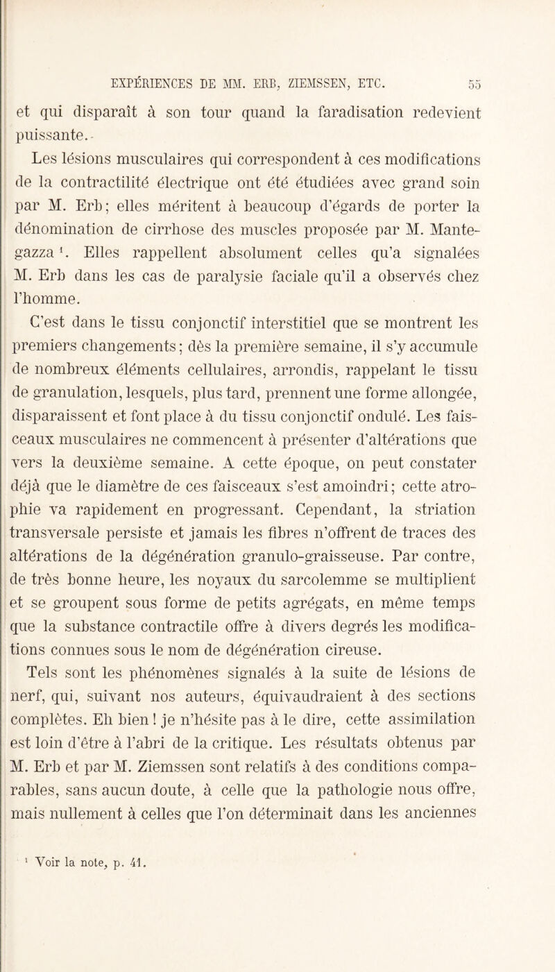 et qui disparaît à son tour quand la faradisation redevient puissante. - Les lésions musculaires qui correspondent à ces modifications de la contractilité électrique ont été étudiées avec grand soin par M. Erb; elles méritent à beaucoup d’égards de porter la dénomination de cirrhose des muscles proposée par M. Mante¬ gazza 1. Elles rappellent absolument celles qu’a signalées M. Erb dans les cas de paralysie faciale qu’il a observés chez l’homme. C’est dans le tissu conjonctif interstitiel que se montrent les premiers changements; dès la première semaine, il s’y accumule de nombreux éléments cellulaires, arrondis, rappelant le tissu de granulation, lesquels, plus tard, prennent une forme allongée, disparaissent et font place à du tissu conjonctif ondulé. Les fais¬ ceaux musculaires ne commencent à présenter d’altérations que vers la deuxième semaine. A cette époque, on peut constater déjà que le diamètre de ces faisceaux s’est amoindri; cette atro¬ phie va rapidement en progressant. Cependant, la striation transversale persiste et jamais les fibres n’offrent de traces des altérations de la dégénération granulo-graisseuse. Par contre, de très bonne heure, les noyaux du sarcolemme se multiplient et se groupent sous forme de petits agrégats, en même temps que la substance contractile offre à divers degrés les modifica¬ tions connues sous le nom de dégénération cireuse. Tels sont les phénomènes signalés à la suite de lésions de nerf, qui, suivant nos auteurs, équivaudraient à des sections complètes. Eh bien ! je n’hésite pas à le dire, cette assimilation est loin d’être à l’abri de la critique. Les résultats obtenus par M. Erb et par M. Ziemssen sont relatifs à des conditions compa¬ rables, sans aucun doute, à celle que la pathologie nous offre, mais nullement à celles que l’on déterminait dans les anciennes 1 Voir la note, p. 41.