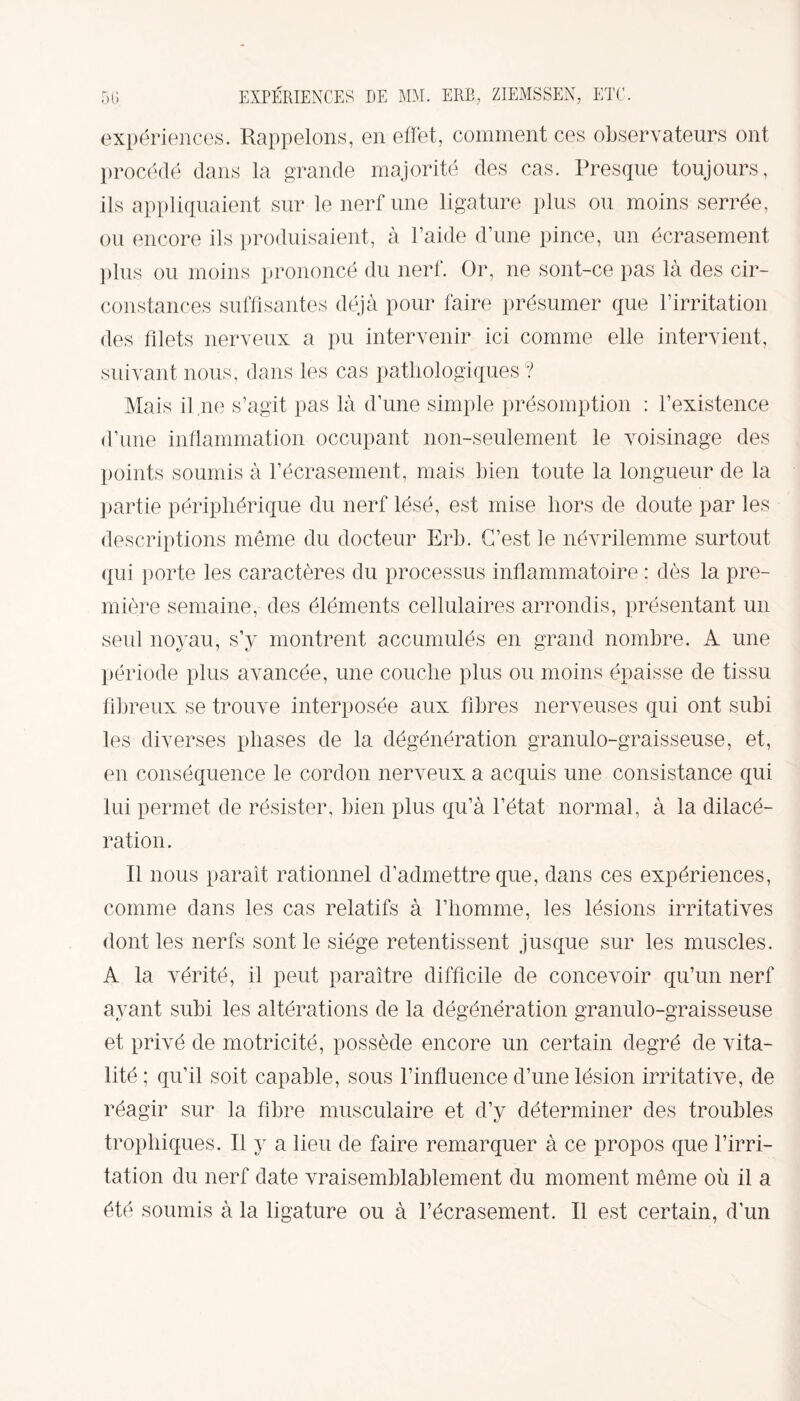 expériences. Rappelons, en effet, comment ces observateurs ont procédé dans la grande majorité des cas. Presque toujours, ils appliquaient sur le nerf une ligature plus ou moins serrée, ou encore ils produisaient, à l’aide d’une pince, un écrasement plus ou moins prononcé du nerf. Or, ne sont-ce pas là des cir¬ constances suffisantes déjà pour faire présumer que l’irritation des filets nerveux a pu intervenir ici comme elle intervient, suivant nous, dans les cas pathologiques? Mais il ne s’agit pas là d’une simple présomption : l’existence d’une inflammation occupant non-seulement le voisinage des points soumis à l’écrasement, mais bien toute la longueur de la partie périphérique du nerf lésé, est mise hors de doute par les descriptions même du docteur Erb. C’est le névrilemme surtout qui porte les caractères du processus inflammatoire : dès la pre¬ mière semaine, des éléments cellulaires arrondis, présentant un seul noyau, s’y montrent accumulés en grand nombre. A une période plus avancée, une couche plus ou moins épaisse de tissu fibreux se trouve interposée aux fibres nerveuses qui ont subi les diverses phases de la dégénération granulo-graisseuse, et, en conséquence le cordon nerveux a acquis une consistance qui lui permet de résister, bien plus qu’à l’état normal, à la dilacé¬ ration. Il nous paraît rationnel d’admettre que, dans ces expériences, comme dans les cas relatifs à l’homme, les lésions irritatives dont les nerfs sont le siège retentissent jusque sur les muscles. A la vérité, il peut paraître difficile de concevoir qu’un nerf ayant subi les altérations de la dégénération granulo-graisseuse et privé de motricité, possède encore un certain degré de vita¬ lité ; qu’il soit capable, sous l’influence d’une lésion irritative, de réagir sur la fibre musculaire et d’y déterminer des troubles trophiques. Il y a lieu de faire remarquer à ce propos que l’irri¬ tation du nerf date vraisemblablement du moment même où il a été soumis à la ligature ou à l’écrasement. Il est certain, d’un