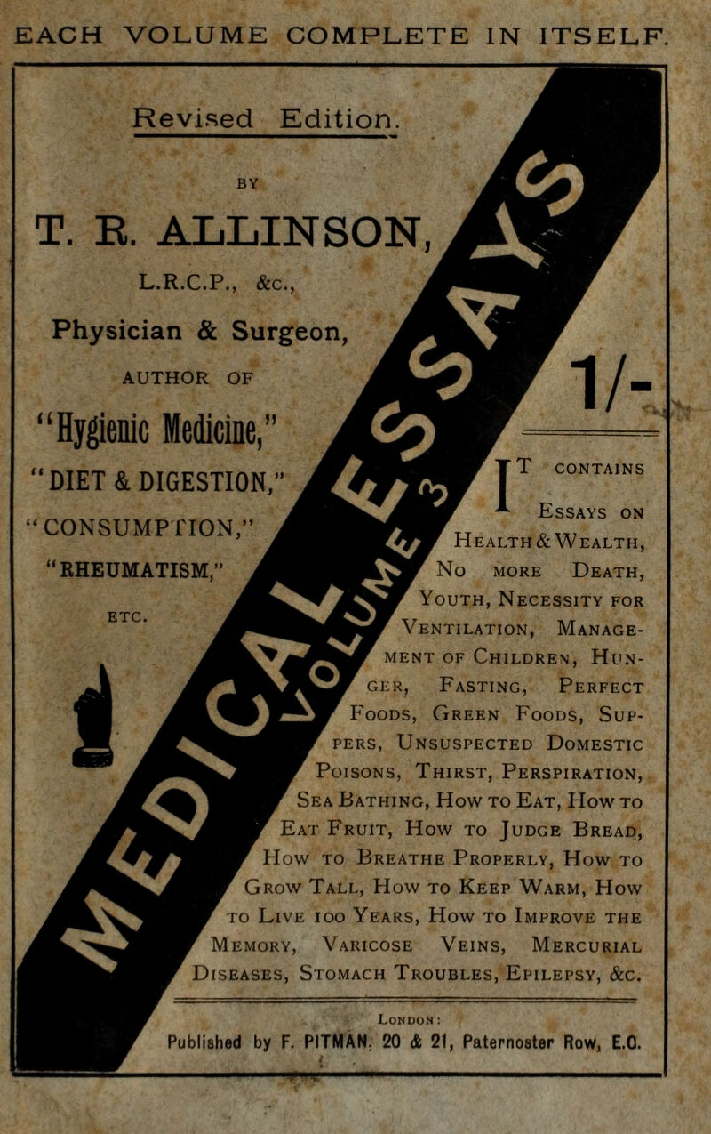 EACH VOLUME COMPLETE IN ITSELF. Revised Edition. L.R.C.P., &c., Physician & Surgeon, AUTHOR OF 1 / U ^ At irnfMiii'iiiTiMiV' Co i r DIET & DIGESTION,” CONSUMPTION,” “RHEUMATISM,” CONTAINS 5?/ oi Essays on Health & Wealth, No more Death, Youth, Necessity for Ventilation, Manage¬ ment of Children, Hun- er, Fasting, Perfect ods, Green Foods, Sup¬ pers, Unsuspected Domestic Poisons, Thirst, Perspiration, Sea Bathing, How to Eat, How to Eat Fruit, How to Judge Bread, How to Breathe Properly, How to Grow Tall, How to Keep Warm, Plow to Live ioo Years, How to Improve the Memory, Varicose Veins, Mercurial Diseases, Stomach Troubles, Epilepsy, &c. London: Published by F. PITMAN, 20 & 21, Paternoster Row, E.C. ■ 1 1 >? A. ■