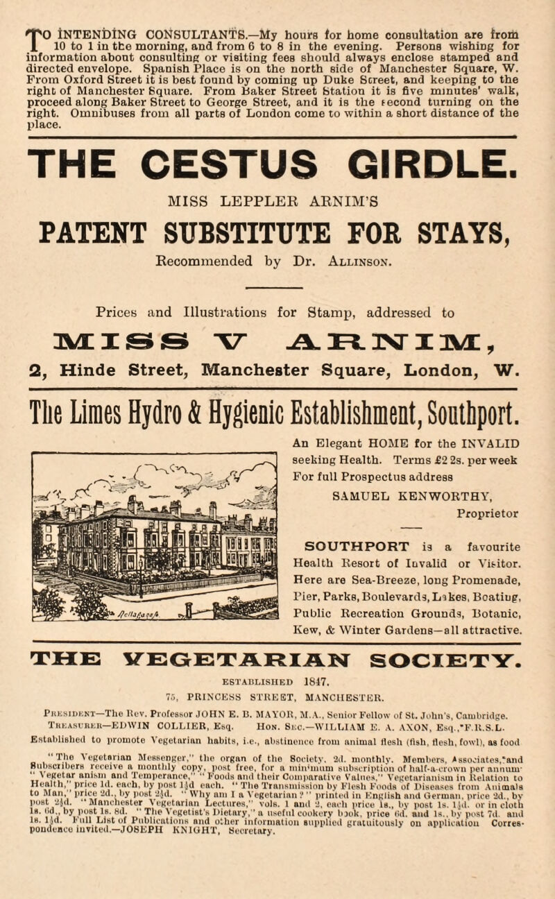 TO iNTENDING CONSULTANTS.—My hours for home consultation are from 10 to 1 in the morning, and from 6 to 8 in the evening. Persons wishing for information about consulting or visiting fees should always enclose stamped and directed envelope. Spanish Place is on the north side of Manchester Square, W. From Oxford Street it is best found by coming up Duke Street, and keeping to the right of Manchester Square. From Baker Street Station it is five minutes’ walk, proceed along Baker Street to George Street, and it is the second turning on the right. Omnibuses from all parts of London come to within a short distance of the place. THE CESTUS GIRDLE. MISS LEPPLER ARNIM’S PATENT SUBSTITUTE FOR STAYS, Recommended by Dr. Allinson. Prices and Illustrations for Stamp, addressed to MISS V .A. n_ 3NT IM , 2, Hinde Street, Manchester Square, London, W. The Limes Hydro & Hygienic Establishment, Southport. An Elegant HOME for the INVALID seeking Health. Terms £2 2s. per week For full Prospectus address SAMUEL KENWOKTHY, Proprietor SOUTHPORT is a favourite Health Resort of Invalid or Visitor. Here are Sea-Breeze, long Promenade, Pier, Parks, Boulevards,Lskes, Boatiug, Public Recreation Grounds, Botanic, Kew, & Winter Gardens—all attractive. THE VEGETARIAN SOCIETY. ESTABLISHED 1847. 75, PRINCESS STREET, MANCHESTER. President The Rev. Professor JOHN E. B. MAYOR, M.A., Senior Fellow of St. John's, Cambridge. Treasurer—EDWIN COLLIER, Esq. Hon. Sec.—WILLIAM E. A. AXON, Esq.,F.R.S.L. Established to promote Vegetarian habits, i.e., abstinence from animal flesh (tish, flesh, fowl), as food “The Vegetarian Messenger,’’ the organ of the Society, 2d. monthly. Members. Associates,'and Subscribers receive a monthly copy, post free, for a min’inum subscription of half-a-crown per annum* tt e, anism and Temperance,” “ Foods ami their Comparative Values,” Vegetarianism in Relation to Health, ’ price Id. each, by post l.Jd each. “ The Transmission by Flesh Foods of Diseases from Animals to Man, price 2d., by post 2$d. “ Why am I a Vegetarian ? ” printed in English and German, price 2d., by post 2}d. ‘‘Manchester Vegetarian Lectures,” vole. 1 and 2, each price Is., by post Is. l.Ul. or in cloth Is. ()d by post Is. 8d. “ The Vegetist’s Dietary,” a useful cookery look, price <*d. and Is., by post 7d. and is. lid. I’ nil List of Publications and other information supplied gratuitously on application Corres* pondenco invited.—JOSEPH KNIGHT, Secretary.