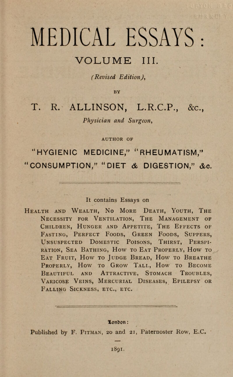 MEDICAL ESSAYS: VOLUME III. (Revised Edition), BY T. R. ALLINSON, L.R.C.P., &c., Physician and Surgeon, AUTHOR OF “HYGIENIC MEDICINE,” “RHEUMATISM,” “CONSUMPTION,” “DIET & DIGESTION,” &c. It contains Essays on Health and Wealth, No More Death, Youth, The Necessity for Ventilation, The Management of Children, Hunger and Appetite, The Effects of Fasting, Perfect Foods, Green Foods, Suppers, Unsuspected Domestic Poisons, Thirst, Perspi¬ ration, Sea Bathing, How to Eat Properly, How to Eat Fruit, How to Judge Bread, How to Breathe Properly, How to Grow Tall, How to Become Beautiful and Attractive, Stomach Troubles, Varicose Veins, Mercurial Diseases, Epilepsy or Falling Sickness, etc., etc. lon&on: Published by F. Pitman, 20 and 21, Paternoster Row, E.C.