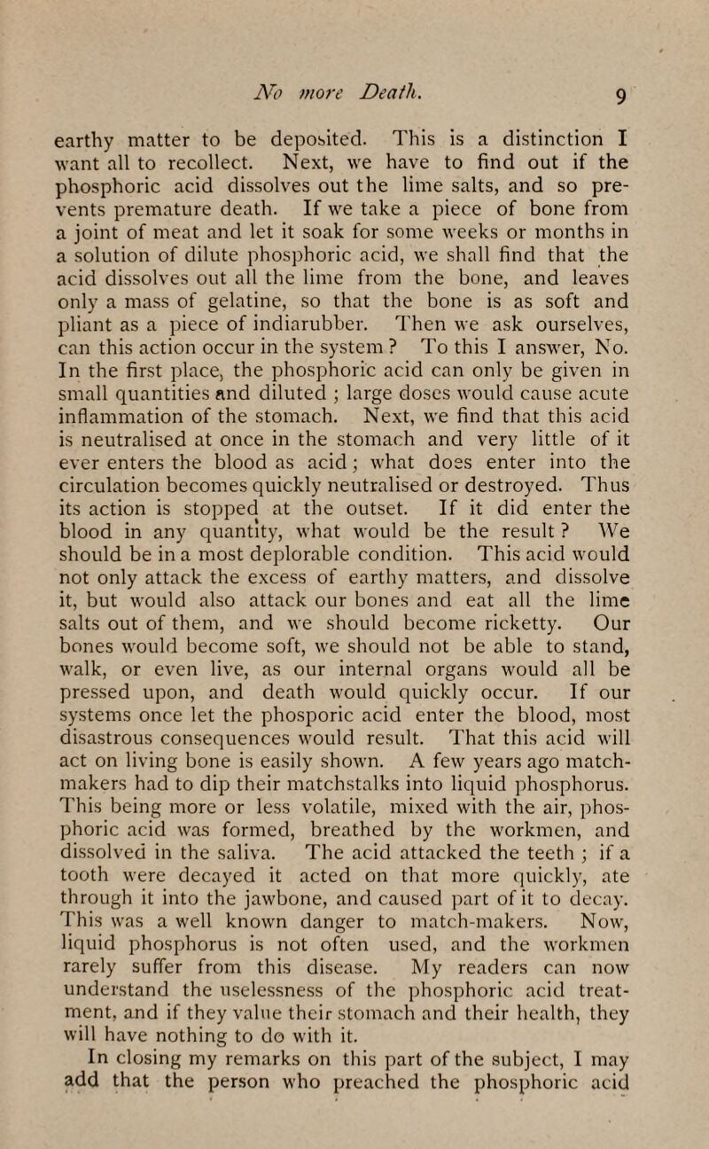 earthy matter to be deposited. This is a distinction I want all to recollect. Next, we have to find out if the phosphoric acid dissolves out the lime salts, and so pre¬ vents premature death. If we take a piece of bone from a joint of meat and let it soak for some weeks or months in a solution of dilute phosphoric acid, we shall find that the acid dissolves out all the lime from the bone, and leaves only a mass of gelatine, so that the bone is as soft and pliant as a piece of indiarubber. Then we ask ourselves, can this action occur in the system ? To this I answer, No. In the first place, the phosphoric acid can only be given in small quantities and diluted ; large doses would cause acute inflammation of the stomach. Next, we find that this acid is neutralised at once in the stomach and very little of it ever enters the blood as acid; what does enter into the circulation becomes quickly neutralised or destroyed. Thus its action is stopped at the outset. If it did enter the blood in any quantity, what would be the result ? We should be in a most deplorable condition. This acid would not only attack the excess of earthy matters, and dissolve it, but would also attack our bones and eat all the lime salts out of them, and we should become ricketty. Our bones would become soft, we should not be able to stand, walk, or even live, as our internal organs would all be pressed upon, and death would quickly occur. If our systems once let the phosporic acid enter the blood, most disastrous consequences would result. That this acid will act on living bone is easily shown. A few years ago match¬ makers had to dip their matchstalks into liquid phosphorus. This being more or less volatile, mixed with the air, phos¬ phoric acid was formed, breathed by the workmen, and dissolved in the saliva. The acid attacked the teeth ; if a tooth were decayed it acted on that more quickly, ate through it into the jawbone, and caused part of it to decay. This was a well known danger to match-makers. Now, liquid phosphorus is not often used, and the workmen rarely suffer from this disease. My readers can now understand the uselessness of the phosphoric acid treat¬ ment, and if they value their stomach and their health, they will have nothing to do with it. In closing my remarks on this part of the subject, I may add that the person who preached the phosphoric acid