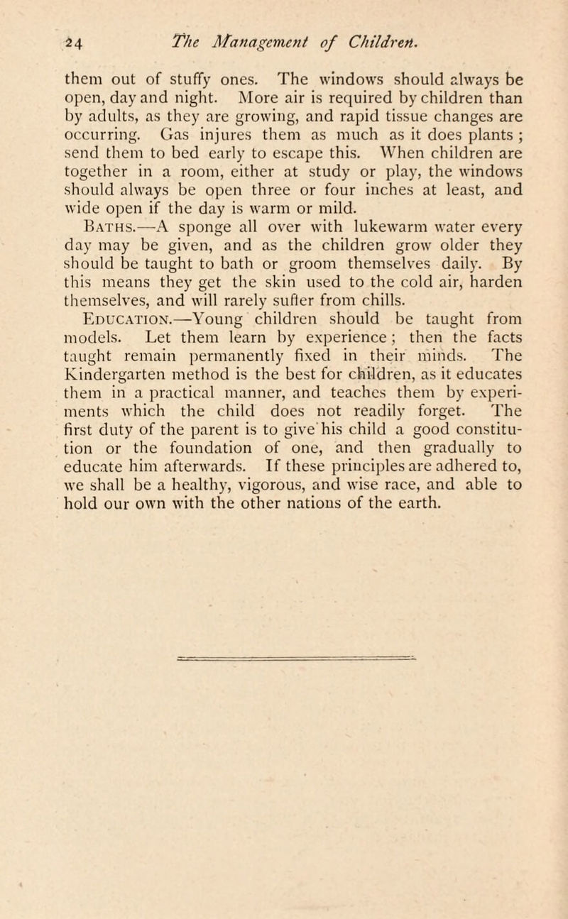them out of stuffy ones. The windows should always be open, day and night. More air is required by children than by adults, as they are growing, and rapid tissue changes are occurring. Gas injures them as much as it does plants ; send them to bed early to escape this. When children are together in a room, either at study or play, the windows should always be open three or four inches at least, and wide open if the day is warm or mild. Baths.—A sponge all over with lukewarm water every day may be given, and as the children grow older they should be taught to bath or groom themselves daily. By this means they get the skin used to the cold air, harden themselves, and will rarely sufter from chills. Education.—Young children should be taught from models. Let them learn by experience; then the facts taught remain permanently fixed in their minds. The Kindergarten method is the best for children, as it educates them in a practical manner, and teaches them by experi¬ ments which the child does not readily forget. The first duty of the parent is to give his child a good constitu¬ tion or the foundation of one, and then gradually to educate him afterwards. If these principles are adhered to, we shall be a healthy, vigorous, and wise race, and able to hold our own with the other nations of the earth.