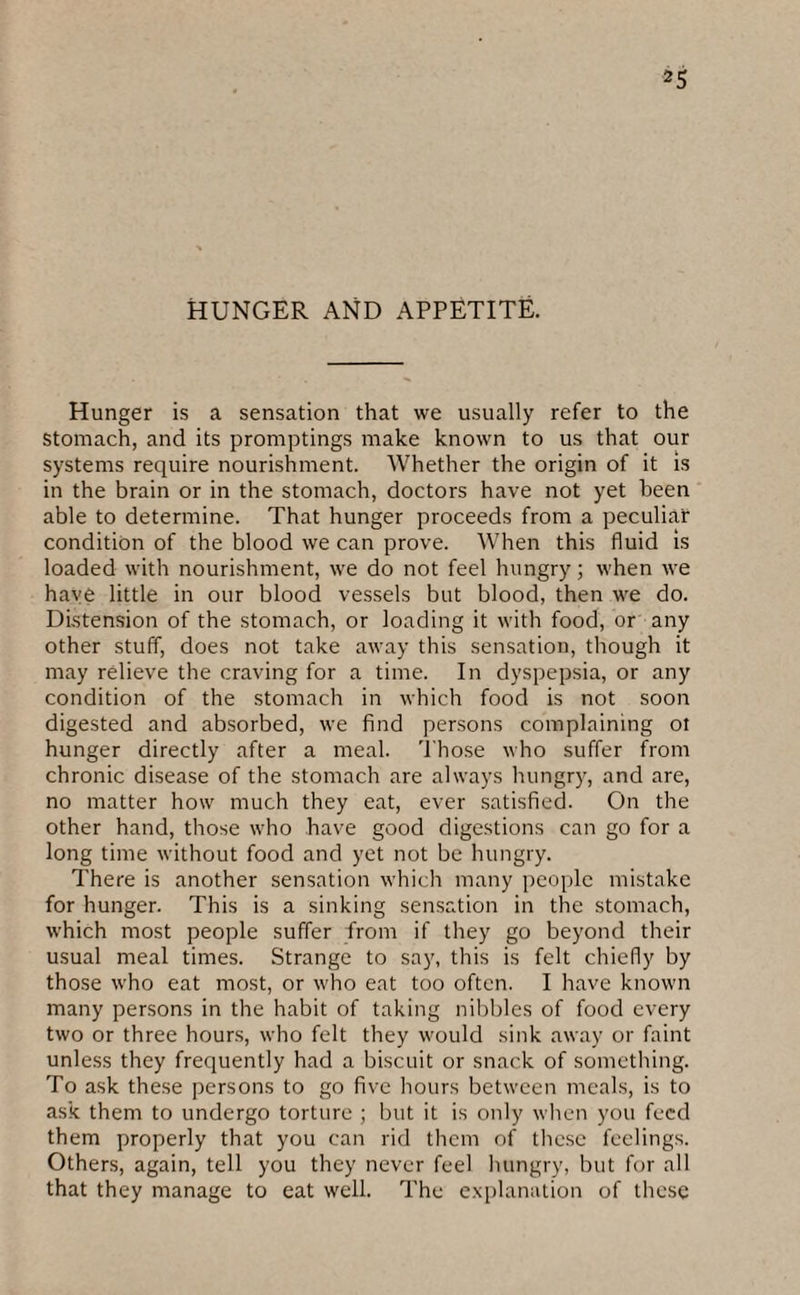 HUNGER AND APPETITE. Hunger is a sensation that we usually refer to the Stomach, and its promptings make known to us that our systems require nourishment. Whether the origin of it is in the brain or in the stomach, doctors have not yet been able to determine. That hunger proceeds from a peculiar condition of the blood we can prove. When this fluid is loaded with nourishment, we do not feel hungry; when we have little in our blood vessels but blood, then we do. Distension of the stomach, or loading it with food, or any other stuff, does not take away this sensation, though it may relieve the craving for a time. In dyspepsia, or any condition of the stomach in which food is not soon digested and absorbed, we find persons complaining ot hunger directly after a meal. Those who suffer from chronic disease of the stomach are always hungry, and are, no matter how much they eat, ever satisfied. On the other hand, those who have good digestions can go for a long time without food and yet not be hungry. There is another sensation which many people mistake for hunger. This is a sinking sensation in the stomach, which most people suffer from if they go beyond their usual meal times. Strange to say, this is felt chiefly by those who eat most, or who eat too often. I have known many persons in the habit of taking nibbles of food every two or three hours, who felt they would sink away or faint unless they frequently had a biscuit or snack of something. To ask these persons to go five hours between meals, is to ask them to undergo torture ; but it is only when you feed them properly that you can rid them of these feelings. Others, again, tell you they never feel hungry, but for all that they manage to eat well. The explanation of these