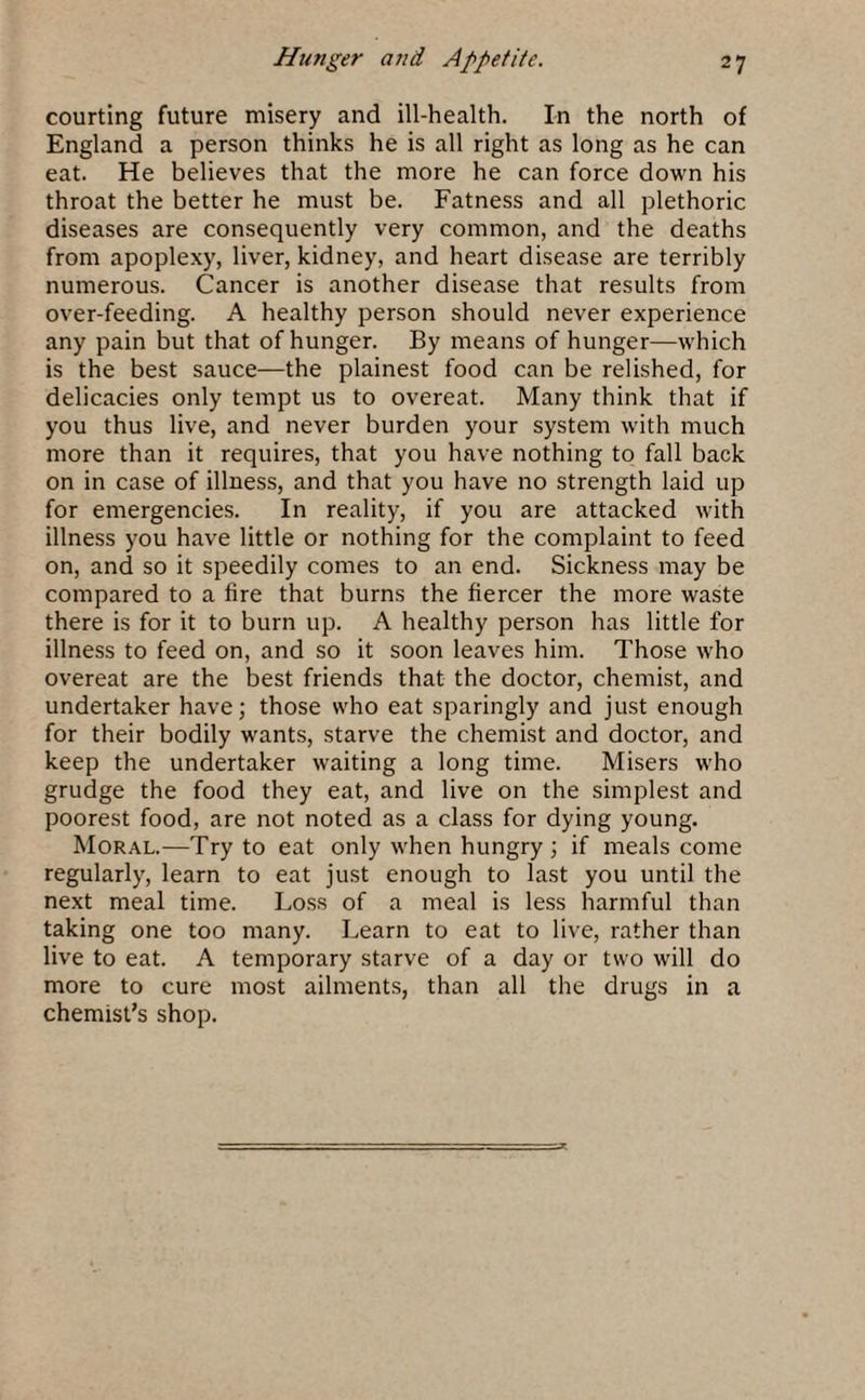 courting future misery and ill-health. In the north of England a person thinks he is all right as long as he can eat. He believes that the more he can force down his throat the better he must be. Fatness and all plethoric diseases are consequently very common, and the deaths from apoplexy, liver, kidney, and heart disease are terribly numerous. Cancer is another disease that results from over-feeding. A healthy person should never experience any pain but that of hunger. By means of hunger—which is the best sauce—the plainest food can be relished, for delicacies only tempt us to overeat. Many think that if you thus live, and never burden your system with much more than it requires, that you have nothing to fall back on in case of illness, and that you have no strength laid up for emergencies. In reality, if you are attacked with illness you have little or nothing for the complaint to feed on, and so it speedily comes to an end. Sickness may be compared to a fire that burns the fiercer the more waste there is for it to burn up. A healthy person has little for illness to feed on, and so it soon leaves him. Those who overeat are the best friends that the doctor, chemist, and undertaker have; those who eat sparingly and just enough for their bodily wants, starve the chemist and doctor, and keep the undertaker waiting a long time. Misers who grudge the food they eat, and live on the simplest and poorest food, are not noted as a class for dying young. Moral.—Try to eat only when hungry ; if meals come regularly, learn to eat just enough to last you until the next meal time. Loss of a meal is less harmful than taking one too many. Learn to eat to live, rather than live to eat. A temporary starve of a day or two will do more to cure most ailments, than all the drugs in a chemist’s shop.