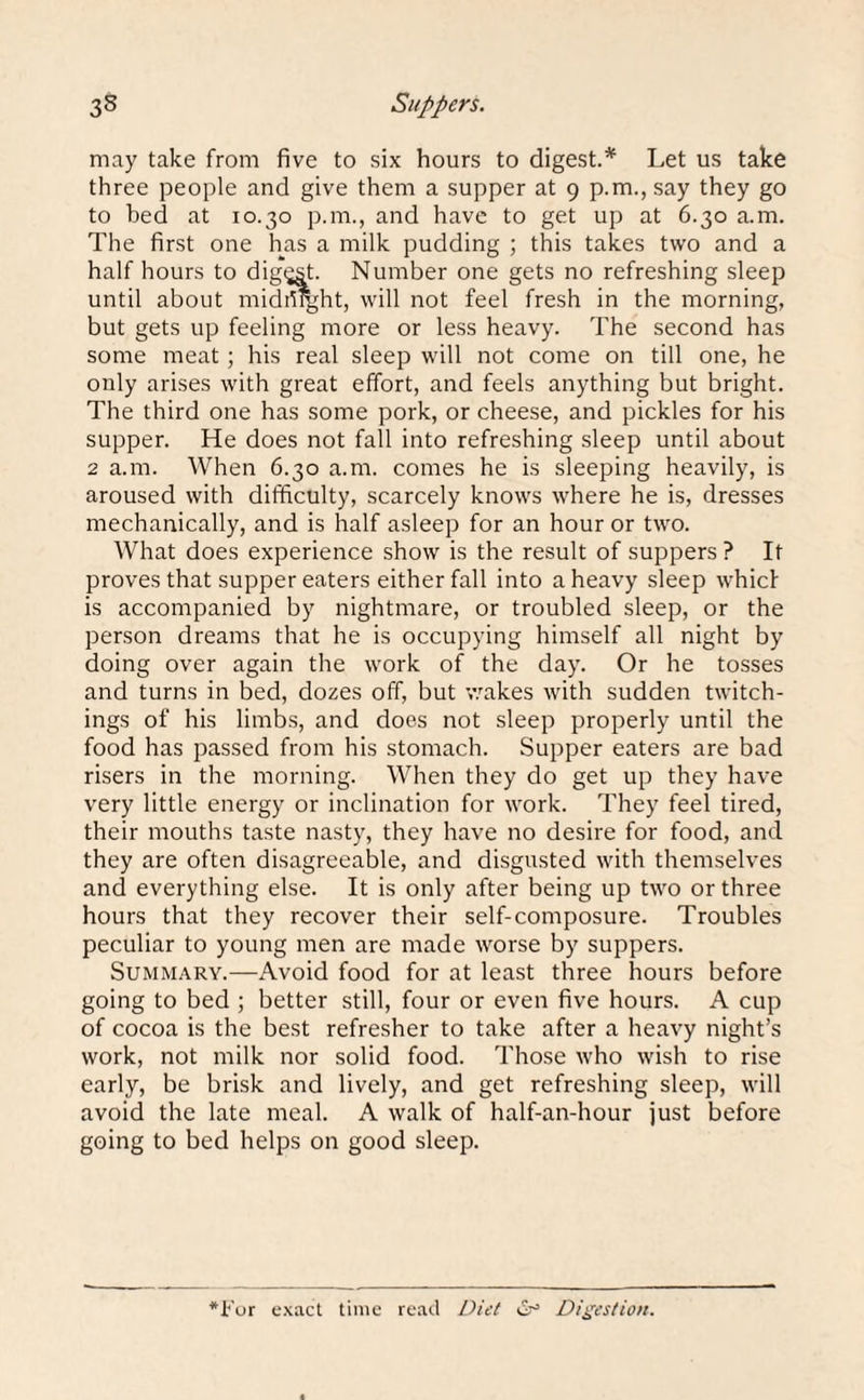 may take from five to six hours to digest.* Let us take three people and give them a supper at 9 p.m., say they go to bed at 10.30 p.m., and have to get up at 6.30 a.m. The first one has a milk pudding ; this takes two and a half hours to digest. Number one gets no refreshing sleep until about midmght, will not feel fresh in the morning, but gets up feeling more or less heavy. The second has some meat; his real sleep will not come on till one, he only arises with great effort, and feels anything but bright. The third one has some pork, or cheese, and pickles for his supper. He does not fall into refreshing sleep until about 2 a.m. When 6.30 a.m. comes he is sleeping heavily, is aroused with difficulty, scarcely knows where he is, dresses mechanically, and is half asleep for an hour or two. What does experience show is the result of suppers ? It proves that supper eaters either fall into a heavy sleep whicl is accompanied by nightmare, or troubled sleep, or the person dreams that he is occupying himself all night by doing over again the work of the day. Or he tosses and turns in bed, dozes off, but wakes with sudden twitch- ings of his limbs, and does not sleep properly until the food has passed from his stomach. Supper eaters are bad risers in the morning. When they do get up they have very little energy or inclination for work. They feel tired, their mouths taste nasty, they have no desire for food, and they are often disagreeable, and disgusted with themselves and everything else. It is only after being up two or three hours that they recover their self-composure. Troubles peculiar to young men are made worse by suppers. Summary.—Avoid food for at least three hours before going to bed ; better still, four or even five hours. A cup of cocoa is the best refresher to take after a heavy night’s work, not milk nor solid food. Those who wish to rise early, be brisk and lively, and get refreshing sleep, will avoid the late meal. A walk of half-an-hour just before going to bed helps on good sleep. *For exact time read Diet & Digestion.