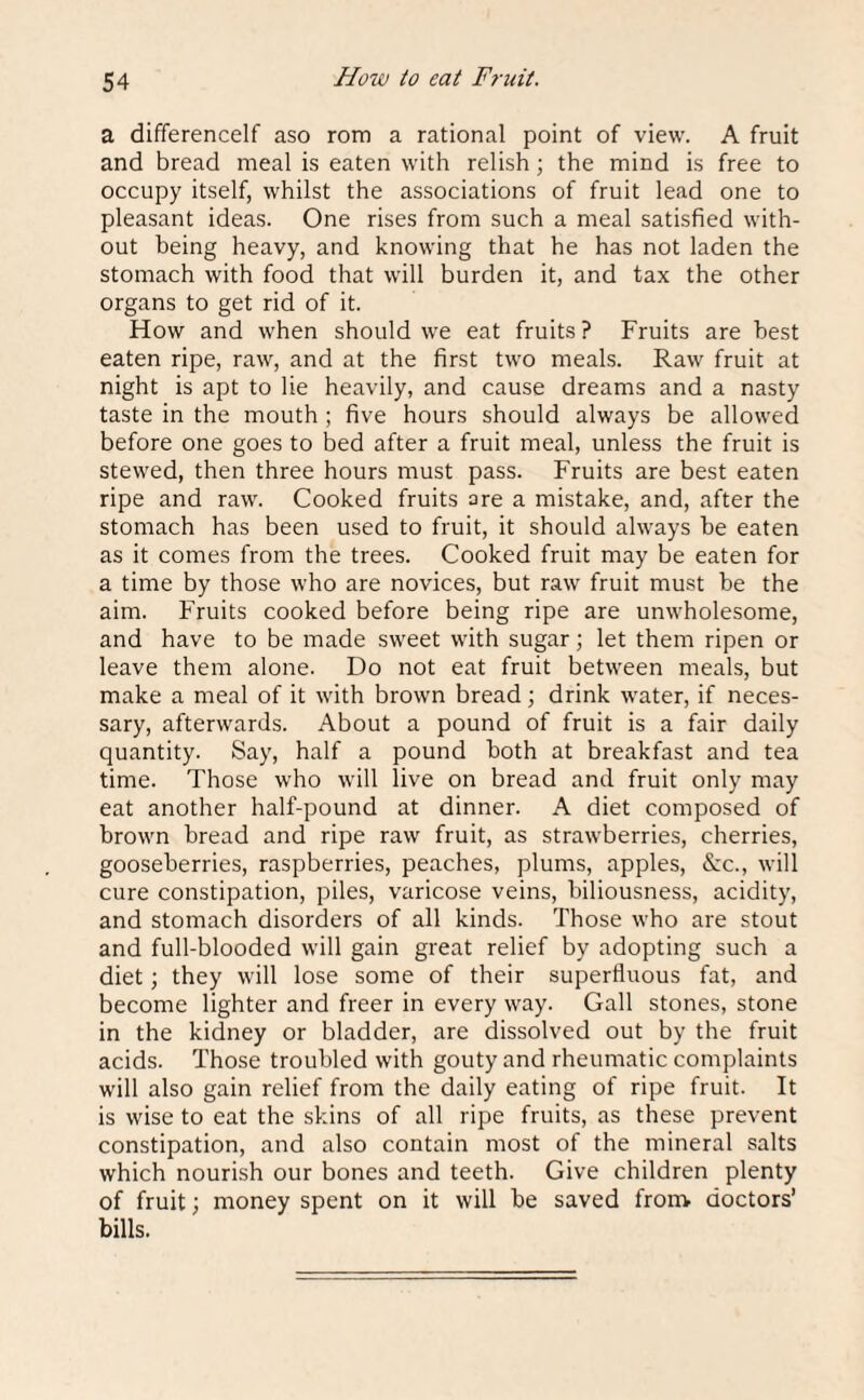 How io eat Fruit. a differencelf aso rom a rational point of view. A fruit and bread meal is eaten with relish ; the mind is free to occupy itself, whilst the associations of fruit lead one to pleasant ideas. One rises from such a meal satisfied with¬ out being heavy, and knowing that he has not laden the stomach with food that will burden it, and tax the other organs to get rid of it. How and when should we eat fruits? Fruits are best eaten ripe, raw, and at the first two meals. Raw fruit at night is apt to lie heavily, and cause dreams and a nasty taste in the mouth ; five hours should always be allowed before one goes to bed after a fruit meal, unless the fruit is stewed, then three hours must pass. Fruits are best eaten ripe and raw. Cooked fruits are a mistake, and, after the stomach has been used to fruit, it should always be eaten as it comes from the trees. Cooked fruit may be eaten for a time by those who are novices, but raw fruit must be the aim. Fruits cooked before being ripe are unwholesome, and have to be made sweet with sugar; let them ripen or leave them alone. Do not eat fruit between meals, but make a meal of it with brown bread; drink water, if neces¬ sary, afterwards. About a pound of fruit is a fair daily quantity. Say, half a pound both at breakfast and tea time. Those who will live on bread and fruit only may eat another half-pound at dinner. A diet composed of brown bread and ripe raw fruit, as strawberries, cherries, gooseberries, raspberries, peaches, plums, apples, &rc., will cure constipation, piles, varicose veins, biliousness, acidity, and stomach disorders of all kinds. Those who are stout and full-blooded will gain great relief by adopting such a diet; they will lose some of their superfluous fat, and become lighter and freer in every way. Gall stones, stone in the kidney or bladder, are dissolved out by the fruit acids. Those troubled with gouty and rheumatic complaints will also gain relief from the daily eating of ripe fruit. It is wise to eat the skins of all ripe fruits, as these prevent constipation, and also contain most of the mineral salts which nourish our bones and teeth. Give children plenty of fruit; money spent on it will be saved from doctors’ bills.