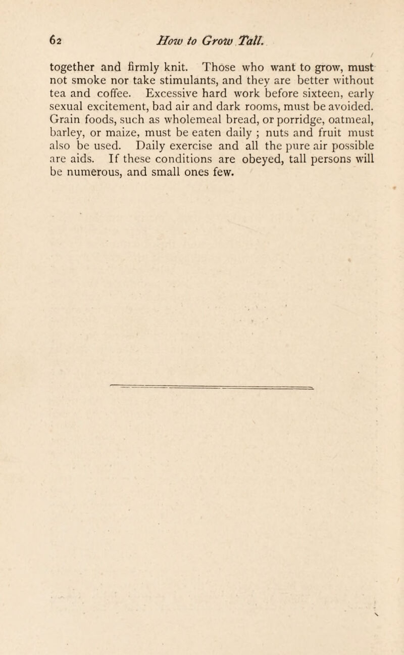 together and firmly knit. Those who want to grow, must not smoke nor take stimulants, and they are better without tea and coffee. Excessive hard work before sixteen, early sexual excitement, bad air and dark rooms, must be avoided. Grain foods, such as wholemeal bread, or porridge, oatmeal, barley, or maize, must be eaten daily ; nuts and fruit must also be used. Daily exercise and all the pure air possible are aids. If these conditions are obeyed, tall persons will be numerous, and small ones few.