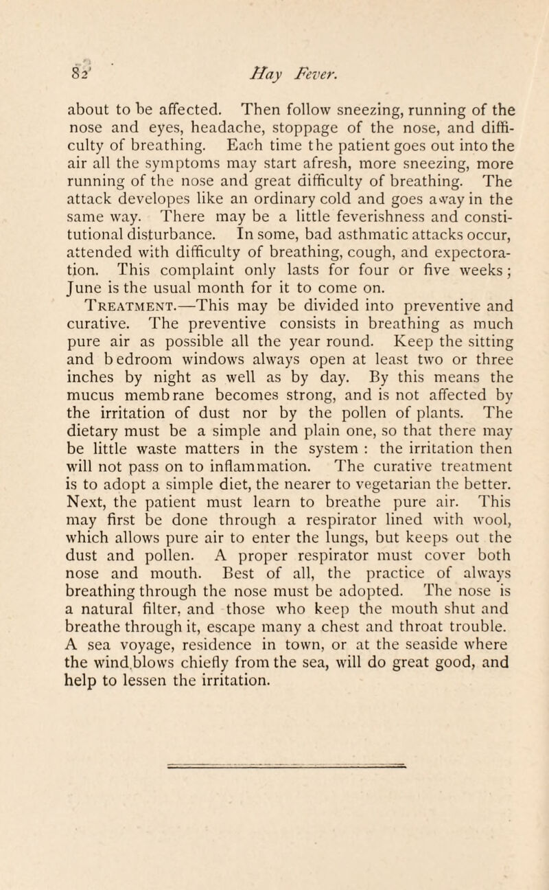 Hay Fever. 32' about to be affected. Then follow sneezing, running of the nose and eyes, headache, stoppage of the nose, and diffi¬ culty of breathing. Each time the patient goes out into the air all the symptoms may start afresh, more sneezing, more running of the nose and great difficulty of breathing. The attack developes like an ordinary cold and goes away in the same way. There may be a little feverishness and consti¬ tutional disturbance. In some, bad asthmatic attacks occur, attended with difficulty of breathing, cough, and expectora¬ tion. This complaint only lasts for four or five weeks; June is the usual month for it to come on. Treatment.—This may be divided into preventive and curative. The preventive consists in breathing as much pure air as possible all the year round. Keep the sitting and bedroom windows always open at least two or three inches by night as well as by day. By this means the mucus membrane becomes strong, and is not affected by the irritation of dust nor by the pollen of plants. The dietary must be a simple and plain one, so that there may be little waste matters in the system : the irritation then will not pass on to inflammation. The curative treatment is to adopt a simple diet, the nearer to vegetarian the better. Next, the patient must learn to breathe pure air. This may first be done through a respirator lined with wool, which allows pure air to enter the lungs, but keeps out the dust and pollen. A proper respirator must cover both nose and mouth. Best of all, the practice of always breathing through the nose must be adopted. The nose is a natural filter, and those who keep the mouth shut and breathe through it, escape many a chest and throat trouble. A sea voyage, residence in town, or at the seaside where the wind.blows chiefly from the sea, will do great good, and help to lessen the irritation.