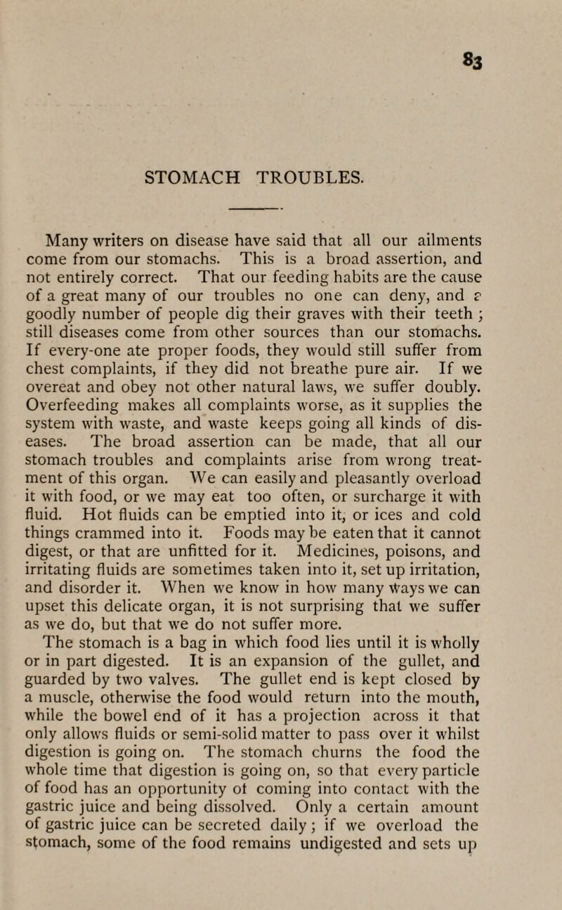 «3 STOMACH TROUBLES. Many writers on disease have said that all our ailments come from our stomachs. This is a broad assertion, and not entirely correct. That our feeding habits are the cause of a great many of our troubles no one can deny, and ? goodly number of people dig their graves with their teeth ; still diseases come from other sources than our stomachs. If every-one ate proper foods, they would still suffer from chest complaints, if they did not breathe pure air. If we overeat and obey not other natural laws, we suffer doubly. Overfeeding makes all complaints worse, as it supplies the system with waste, and waste keeps going all kinds of dis¬ eases. The broad assertion can be made, that all our stomach troubles and complaints arise from wrong treat¬ ment of this organ. We can easily and pleasantly overload it with food, or we may eat too often, or surcharge it with fluid. Hot fluids can be emptied into it, or ices and cold things crammed into it. Foods maybe eaten that it cannot digest, or that are unfitted for it. Medicines, poisons, and irritating fluids are sometimes taken into it, set up irritation, and disorder it. When we know in how many Ways we can upset this delicate organ, it is not surprising that we suffer as we do, but that we do not suffer more. The stomach is a bag in which food lies until it is wholly or in part digested. It is an expansion of the gullet, and guarded by two valves. The gullet end is kept closed by a muscle, otherwise the food would return into the mouth, while the bowel end of it has a projection across it that only allows fluids or semi-solid matter to pass over it whilst digestion is going on. The stomach churns the food the whole time that digestion is going on, so that every particle of food has an opportunity of coming into contact with the gastric juice and being dissolved. Only a certain amount of gastric juice can be secreted daily; if we overload the stomach, some of the food remains undigested and sets up