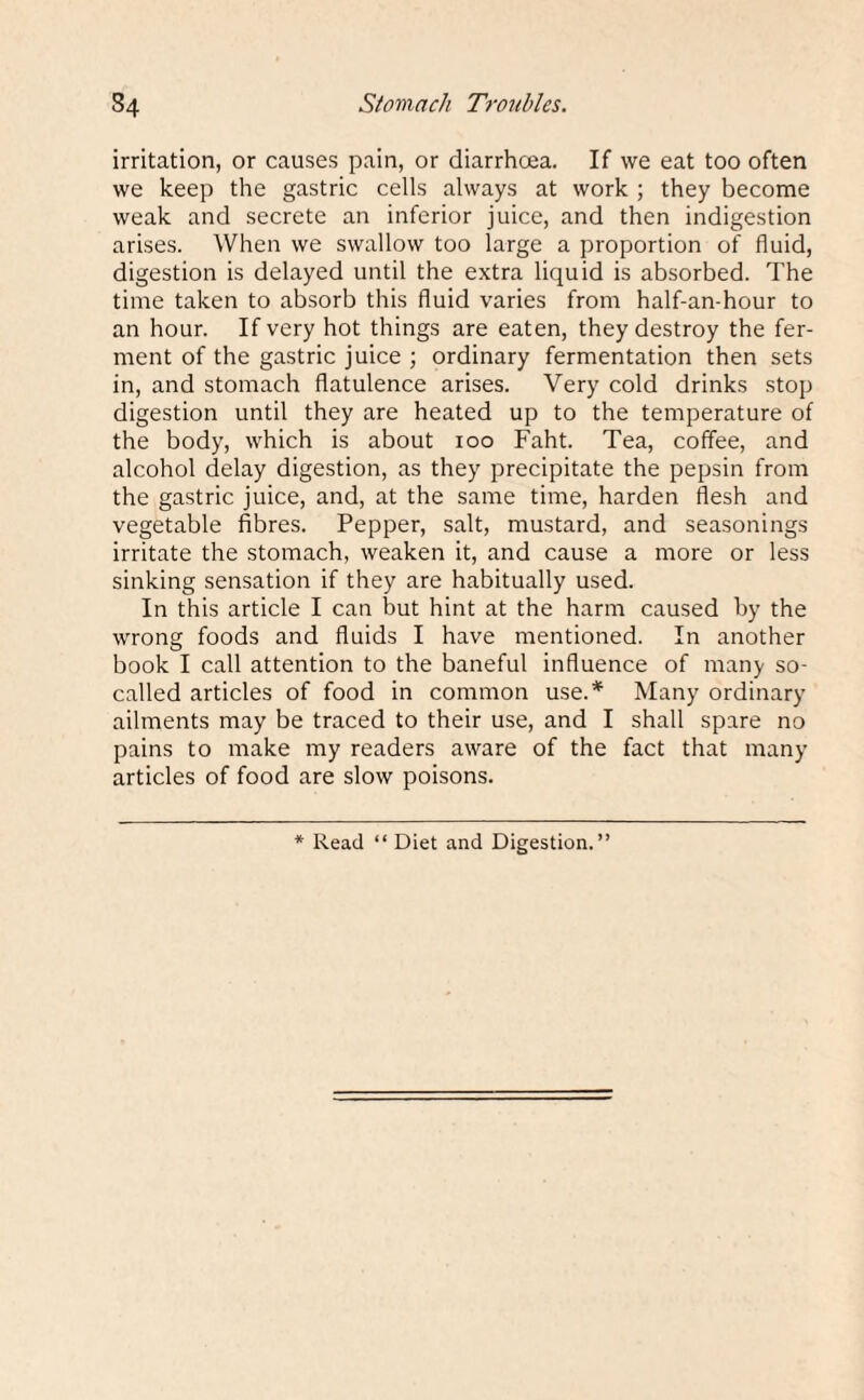 irritation, or causes pain, or diarrhoea. If we eat too often we keep the gastric cells always at work ; they become weak and secrete an inferior juice, and then indigestion arises. When we swallow too large a proportion of fluid, digestion is delayed until the extra liquid is absorbed. The time taken to absorb this fluid varies from half-an-hour to an hour. If very hot things are eaten, they destroy the fer¬ ment of the gastric juice ; ordinary fermentation then sets in, and stomach flatulence arises. Very cold drinks stop digestion until they are heated up to the temperature of the body, which is about 100 Faht. Tea, coffee, and alcohol delay digestion, as they precipitate the pepsin from the gastric juice, and, at the same time, harden flesh and vegetable fibres. Pepper, salt, mustard, and seasonings irritate the stomach, weaken it, and cause a more or less sinking sensation if they are habitually used. In this article I can but hint at the harm caused by the wrong foods and fluids I have mentioned. In another book I call attention to the baneful influence of many so- called articles of food in common use.* Many ordinary ailments may be traced to their use, and I shall spare no pains to make my readers aware of the fact that many articles of food are slow poisons. * Read “ Diet and Digestion.”