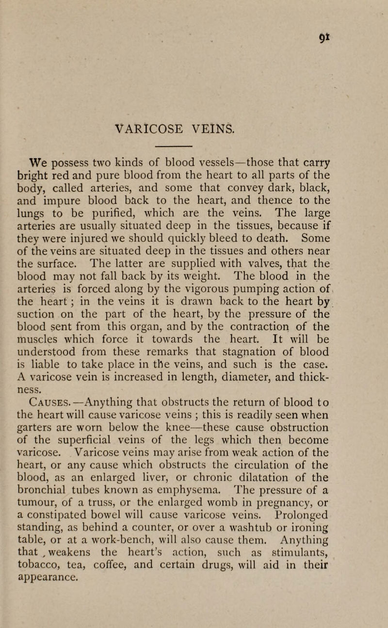 VARICOSE VEINS. We possess two kinds of blood vessels—those that carry bright red and pure blood from the heart to all parts of the body, called arteries, and some that convey dark, black, and impure blood back to the heart, and thence to the lungs to be purified, which are the veins. The large arteries are usually situated deep in the tissues, because if they were injured we should quickly bleed to death. Some of the veins are situated deep in the tissues and others near the surface. The latter are supplied with valves, that the blood may not fall back by its weight. The blood in the arteries is forced along by the vigorous pumping action of the heart; in the veins it is drawn hack to the heart by suction on the part of the heart, by the pressure of the blood sent from this organ, and by the contraction of the muscles which force it towards the heart. It will be understood from these remarks that stagnation of blood is liable to take place in the veins, and such is the case. A varicose vein is increased in length, diameter, and thick¬ ness. Causes.—Anything that obstructs the return of blood to the heart will cause varicose veins ; this is readily seen when garters are worn below the knee—these cause obstruction of the superficial veins of the legs which then become varicose. Varicose veins may arise from weak action of the heart, or any cause which obstructs the circulation of the blood, as an enlarged liver, or chronic dilatation of the bronchial tubes known as emphysema. The pressure of a tumour, of a truss, or the enlarged womb in pregnancy, or a constipated bowel will cause varicose veins. Prolonged standing, as behind a counter, or over a washtub or ironing table, or at a work-bench, will also cause them. Anything that _ weakens the heart’s action, such as stimulants, tobacco, tea, coffee, and certain drugs, will aid in their appearance.