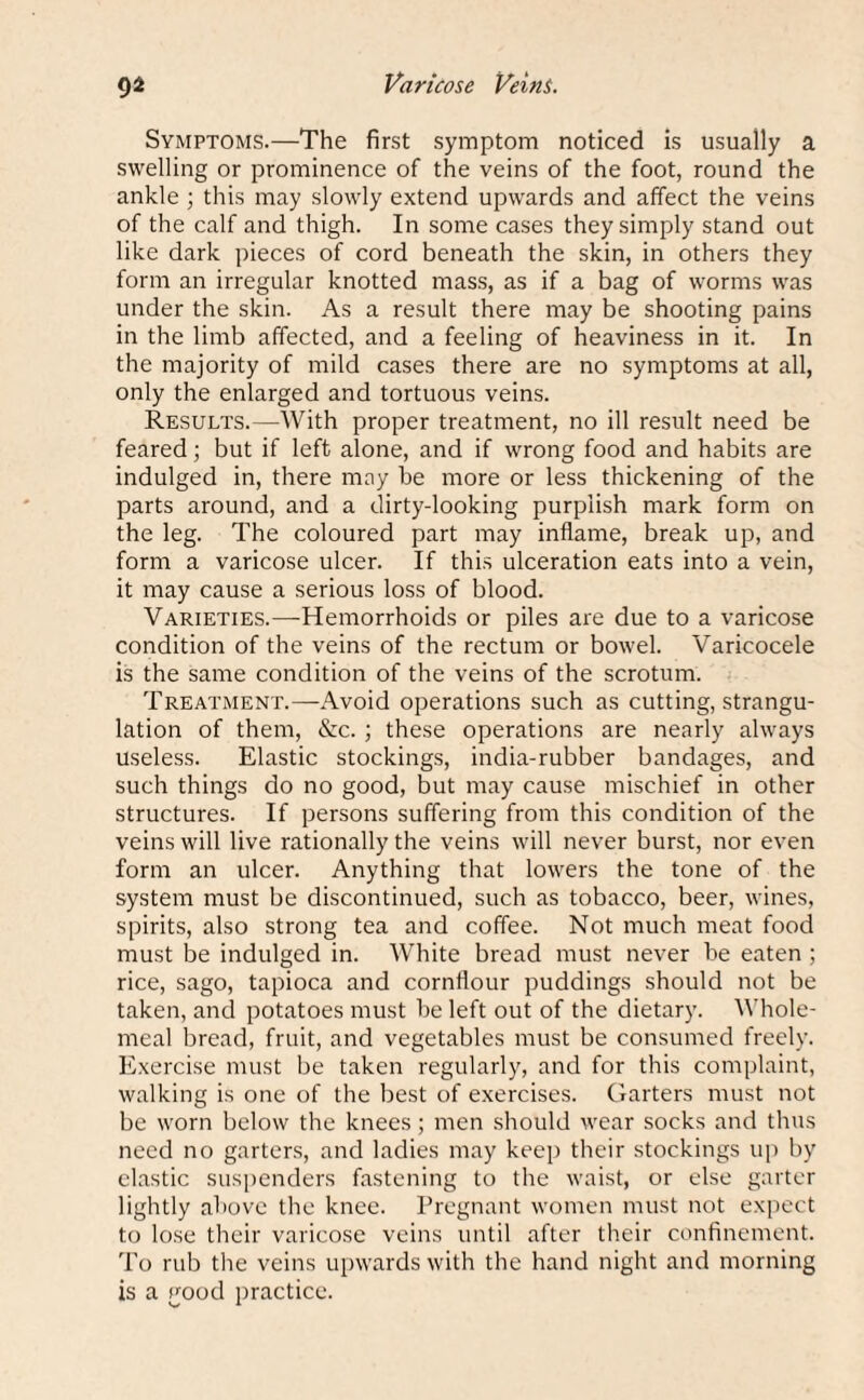 Symptoms.—The first symptom noticed is usually a swelling or prominence of the veins of the foot, round the ankle ; this may slowly extend upwards and affect the veins of the calf and thigh. In some cases they simply stand out like dark pieces of cord beneath the skin, in others they form an irregular knotted mass, as if a bag of worms was under the skin. As a result there may be shooting pains in the limb affected, and a feeling of heaviness in it. In the majority of mild cases there are no symptoms at all, only the enlarged and tortuous veins. Results.—With proper treatment, no ill result need be feared; but if left alone, and if wrong food and habits are indulged in, there may be more or less thickening of the parts around, and a dirty-looking purplish mark form on the leg. The coloured part may inflame, break up, and form a varicose ulcer. If this ulceration eats into a vein, it may cause a serious loss of blood. Varieties.—Hemorrhoids or piles are due to a varicose condition of the veins of the rectum or bowel. Varicocele is the same condition of the veins of the scrotum. Treatment.—Avoid operations such as cutting, strangu¬ lation of them, &c. ; these operations are nearly always useless. Elastic stockings, india-rubber bandages, and such things do no good, but may cause mischief in other structures. If persons suffering from this condition of the veins will live rationally the veins will never burst, nor even form an ulcer. Anything that lowers the tone of the system must be discontinued, such as tobacco, beer, wines, spirits, also strong tea and coffee. Not much meat food must be indulged in. White bread must never be eaten ; rice, sago, tapioca and cornflour puddings should not be taken, and potatoes must be left out of the dietary. Whole¬ meal bread, fruit, and vegetables must be consumed freely. Exercise must be taken regularly, and for this complaint, walking is one of the best of exercises. Garters must not be worn below the knees; men should wear socks and thus need no garters, and ladies may keep their stockings up by elastic suspenders fastening to the waist, or else garter lightly above the knee. Pregnant women must not expect to lose their varicose veins until after their confinement. To rub the veins upwards with the hand night and morning is a good practice.