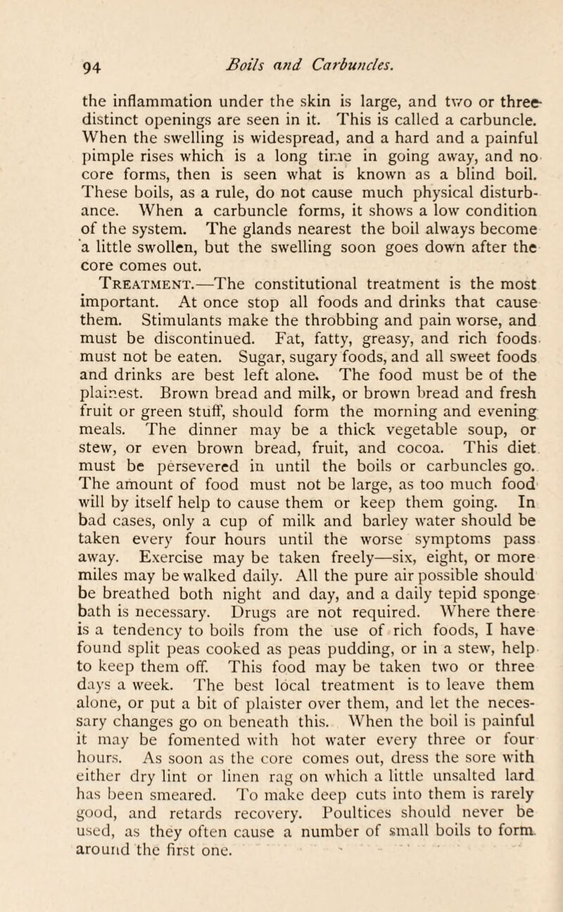 Boils and Carbuncles. the inflammation under the skin is large, and two or three- distinct openings are seen in it. This is called a carbuncle. When the swelling is widespread, and a hard and a painful pimple rises which is a long time in going away, and no core forms, then is seen what is known as a blind boil. These boils, as a rule, do not cause much physical disturb¬ ance. When a carbuncle forms, it shows a low condition of the system. The glands nearest the boil always become a little swollen, but the swelling soon goes down after the core comes out. Treatment.—The constitutional treatment is the most important. At once stop all foods and drinks that cause them. Stimulants make the throbbing and pain worse, and must be discontinued. Fat, fatty, greasy, and rich foods must not be eaten. Sugar, sugary foods, and all sweet foods and drinks are best left alone. The food must be of the plainest. Brown bread and milk, or brown bread and fresh fruit or green stuff’, should form the morning and evening meals. The dinner may be a thick vegetable soup, or stew, or even brown bread, fruit, and cocoa. This diet must be persevered in until the boils or carbuncles go. The amount of food must not be large, as too much food will by itself help to cause them or keep them going. In bad cases, only a cup of milk and barley water should be taken every four hours until the worse symptoms pass away. Exercise may be taken freely—six, eight, or more miles may be walked daily. All the pure air possible should be breathed both night and day, and a daily tepid sponge bath is necessary. Drugs are not required. Where there is a tendency to boils from the use of rich foods, I have found split peas cooked as peas pudding, or in a stew, help to keep them off. This food may be taken two or three days a week. The best local treatment is to leave them alone, or put a bit of plaister over them, and let the neces¬ sary changes go on beneath this. When the boil is painful it may be fomented with hot water every three or four hours. As soon as the core comes out, dress the sore with either dry lint or linen rag on which a little unsalted lard has been smeared. To make deep cuts into them is rarely good, and retards recovery. Poultices should never be used, as they often cause a number of small boils to form, around the first one.