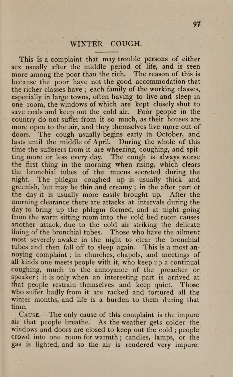 WINTER COUGH. This is a complaint that may trouble persons of either sex usually after the middle period of life, and is seen more among the poor than the rich. The reason of this is because the poor have not the good accommodation that the richer classes have ; each family of the working classes, especially in large towns, often having to live and sleep in one room, the windows of which are kept closely shut to save coals and keep out the cold air. Poor people in the country do not suffer from it so much, as their houses are more open to the air, and they themselves live more out of doors. The cough usually begins early in October, and lasts until the middle of April. During the whole of this time the sufferers from it are wheezing, coughing, and spit¬ ting more or less every day. The cough is always worse the first thing in the morning when rising, which clears the bronchial tubes of the mucus secreted during the night. The phlegm coughed up is usually thick and greenish, but may be thin and creamy ; in the after part ot the day it is usually more easily brought up. After the morning clearance there are attacks at intervals during the day to bring up the phlegm formed, and at night going from the warm sitting room into the cold bed room causes another attack, due to the cold air striking the delicate lining of the bronchial tubes. Those who have the ailment most severely awake in the night to clear the bronchial tubes and then fall off to sleep again. This is a most an¬ noying complaint ; in churches, chapels, and meetings of all kinds one meets people with it, who keep up a continual coughing, much to the annoyance of the preacher or speaker; it is only when an interesting part is arrived at that people restrain themselves and keep quiet. Those who suffer badly from it are racked and tortured all the winter months, and life is a burden to them during that time. Cause.—The only cause of this complaint is the impure air that people breathe. As the weather gets colder the windows and doors are closed to keep out the cold ; people crowd into one room for warmth; candles, lamps, or the gas is lighted, and so the air is rendered very impure.