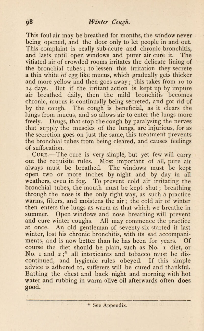 This foul air may be breathed for months, the window never being opened, and the door only to let people in and out. This complaint is really sub-acute and chronic bronchitis, and lasts until open windows and purer air cure it. The vitiated air of crowded rooms irritates the delicate lining of the bronchial tubes ; to lessen this irritation they secrete a thin white of egg like mucus, which gradually gets thicker and more yellow and then goes away; this takes from io to 14 days. But if the irritant action is kept up by impure air breathed daily, then the mild bronchitis becomes chronic, mucus is continually being secreted, and got rid of by the cough. The cough is beneficial, as it clears the lungs from mucus, and so allows air to enter the lungs more freely. Drugs, that stop the cough by paralysing the nerves that supply the muscles of the lungs, are injurious, for as the secretion goes on just the same, this treatment prevents the bronchial tubes from being cleared, and causes feelings of suffocation. Cure.—The cure is very simple, but yet few will carry out the requisite rules. Most important of all, pure air always must be breathed. The windows must be kept open two or more inches by night and by day in all weathers, even in fog. To prevent cold air irritating the bronchial tubes, the mouth must be kept shut; breathing through the nose is the only right way, as such a practice warms, filters, and moistens the air; the cold air of winter then enters the lungs as warm as that which we breathe in summer. Open windows and nose breathing will prevent and cure winter coughs. All may commence the practice at once. An old gentleman of seventy-six started it last winter, lost his chronic bronchitis, with its sad accompani¬ ments, and is now better than he has been for years. Of course the diet should be plain, such as No. 1 diet, or No. 1 and 2 ;* all intoxicants and tobacco must be dis¬ continued, and hygienic rules obeyed. If this simple advice is adhered to, sufferers will be cured and thankful. Bathing the chest and back night and morning with hot water and rubbing in warm olive oil afterwards often does good.