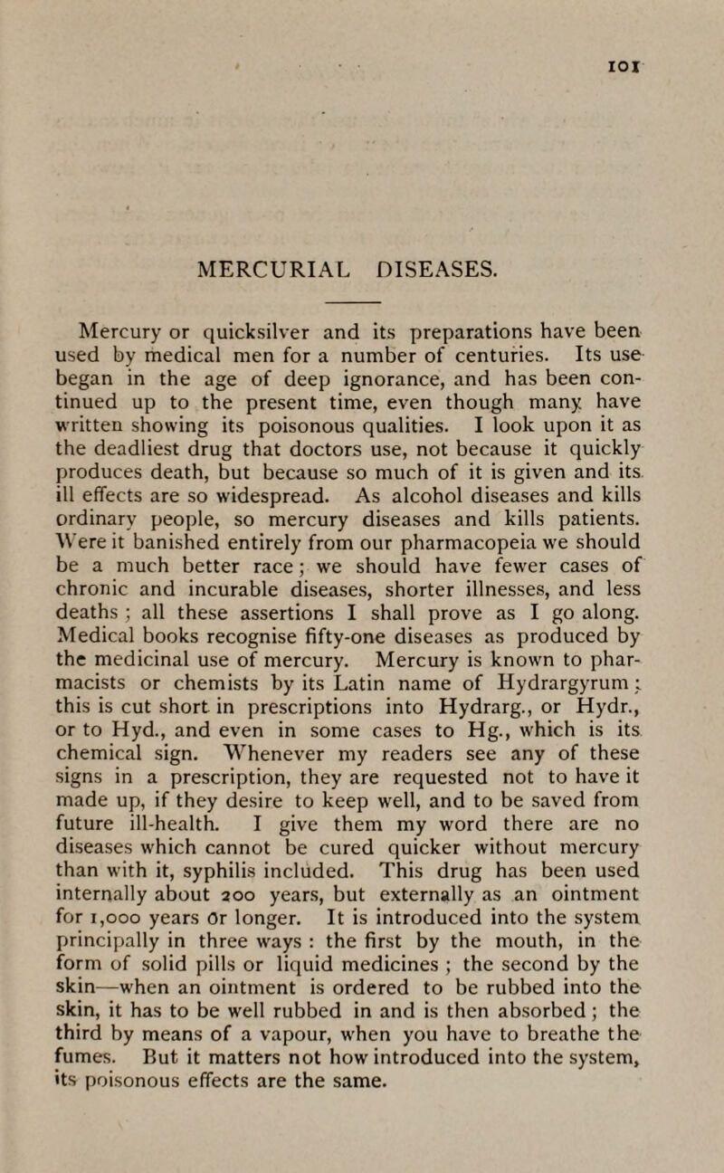 Mercury or quicksilver and its preparations have been used by medical men for a number of centuries. Its use began in the age of deep ignorance, and has been con¬ tinued up to the present time, even though many have written showing its poisonous qualities. I look upon it as the deadliest drug that doctors use, not because it quickly produces death, but because so much of it is given and its. ill effects are so widespread. As alcohol diseases and kills ordinary people, so mercury diseases and kills patients. Were it banished entirely from our pharmacopeia we should be a much better race; we should have fewer cases of chronic and incurable diseases, shorter illnesses, and less deaths ; all these assertions I shall prove as I go along. Medical books recognise fifty-one diseases as produced by the medicinal use of mercury. Mercury is known to phar¬ macists or chemists by its Latin name of Hydrargyrum; this is cut short in prescriptions into Hydrarg., or Hydr., or to Hyd., and even in some cases to Hg., which is its chemical sign. Whenever my readers see any of these signs in a prescription, they are requested not to have it made up, if they desire to keep well, and to be saved from future ill-health. I give them my word there are no diseases which cannot be cured quicker without mercury than with it, syphilis included. This drug has been used internally about 200 years, but externally as an ointment for 1,000 years Or longer. It is introduced into the system principally in three ways : the first by the mouth, in the form of solid pills or liquid medicines ; the second by the skin—when an ointment is ordered to be rubbed into the skin, it has to be well rubbed in and is then absorbed ; the third by means of a vapour, when you have to breathe the fumes. But it matters not how introduced into the system, its poisonous effects are the same.