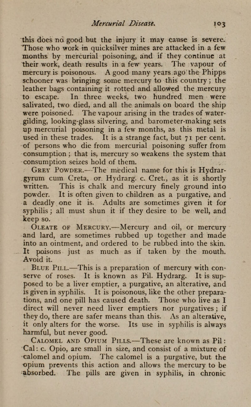 this does nd good but the injury it may cause is severe. Those who work in quicksilver mines are attacked in a few months by mercurial poisoning, and if they continue at their work, death results in a few years. The vapour of mercury is poisonous. A good many years ago the Phipps schooner was bringing some mercury to this country; the leather bags containing it rotted and allowed the mercury to escape. In three weeks, two hundred men were salivated, two died, and all the animals on board the ship were poisoned. The vapour arising in the trades of water¬ gilding, looking-glass silvering, and barometer-making sets up mercurial poisoning in a few months, as this metal is used in these trades. It is a strange fact, but 71 per cent, of persons who die from mercurial poisoning suffer from consumption; that is, mercury so weakens the system that consumption seizes hold of them. Grey Powder.—The medical name for this is Hydrar¬ gyrum cum Greta, or Hydrarg. c. Cret., as it is shortly written. This is chalk and mercury finely ground into powder. It is often given to children as a purgative, and a deadly one it is. Adults are sometimes given it for syphilis; all must shun it if they desire to be well, and keep so. Oleate of Mercury.—Mercury and oil, or mercury and lard, are sometimes rubbed up together and made into an ointment, and ordered to be rubbed into the skin. It poisons just as much as if taken by the mouth. Avoid it. Blue Pill.—This is a preparation of mercury with con¬ serve of roses. It is known as Pil. Hydrarg. It is sup¬ posed to be a liver emptier, a purgative, an alterative, and is given in syphilis. It is poisonous, like the other prepara¬ tions, and one pill has caused death. Those who live as I direct will never need liver emptiers nor purgatives; if they do, there are safer means than this. As an alterative, it only alters for the worse. Its use in syphilis is always harmful, but never good. Calomel and Opium Pills.—These are known as Pil: Cal: c. Opio, are small in size, and consist of a mixture of calomel and opium. The calomel is a purgative, but the opium prevents this action and allows the mercury to be absorbed. The pills are given in syphilis, in chronic